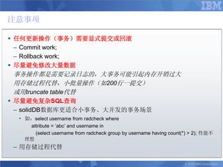 注意事项

 任何更新操作（事务）需要显式提交或回滚
  – Commit work;
  – Rollback work;
 尽量避免修改大量数据
 事务操作都是需要记录日志的，大事务可能引起内存开销过大
 用存储过程代替，小批量操作（如200行一提交）
 或用truncate table代替
 尽量避免复杂SQL查询
  – solidDB数据库更适合小事务、大并发的事务场景
  • 如：select username from radcheck where
     attribute = „abc‟ and username in
       (select username from radcheck group by username having count(*) > 2); 性能不
    理想
 – 用存储过程代替

                                                                     © 2008 IBM Corporation
 