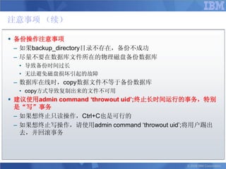 注意事项 （续）

 备份操作注意事项
  – 如果backup_directory目录不存在，备份不成功
  – 尽量不要在数据库文件所在的物理磁盘备份数据库
  • 导致备份时间过长
  • 无法避免磁盘损坏引起的故障
 – 数据库在线时，copy数据文件不等于备份数据库
  • copy方式导致复制出来的文件不可用
 建议使用admin command ‘throwout uid’;终止长时间运行的事务，特别
  是“写”事务
  – 如果想终止只读操作，Ctrl+C也是可行的
  – 如果想终止写操作，请使用admin command „throwout uid‟;将用户踢出
    去，并回滚事务




                                           © 2008 IBM Corporation
 