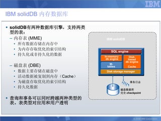 IBM solidDB 内存数据库

 solidDB有两种数据库引擎，支持两类
  型的表：
  – 内存表 (MME)              IBM solidDB
  • 所有数据存储在内存中
  • 为内存存取优化的索引结构
                              SQL engine
  • 持久化或非持久化的数据           In-memory         Disk-
                           db engine       based
                                          db engine
 – 磁盘表 (DBE)                 M-
                           tables          Cache
  •   数据主要存储在磁盘中           Disk storage manager
  •   活动数据被复制到内存（Cache）
  •   为磁盘存取优化的索引结构                          事务日志
  •   持久化数据
                                       磁盘数据库
                                       完全 checkpoint

 查询和事务可以同时跨越两种类型的
  表。表类型对应用和用户透明


                                               © 2008 IBM Corporation
 