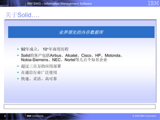 IBM SWG – Information Management Software


关于Solid….

                         业界领先的内存数据库


    92年成立， 10+年商用历程
    Solid的客户包括Airbus、Alcatel、Cisco、HP、Motorola、
    Nokia-Siemens、NEC、Nortel等几百个知名企业
    超过三百万的应用部署
    在通信行业广泛使用
    快速、灵活、高可靠




2     IBM Confidential                            © 2008 IBM Corporation
 