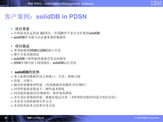 IBM SWG – Information Management Software



客户案例：solidDB in PDSN
      项目背景
     -- 中国某电信运营商 3G项目，全国20多个省公司在使用solidDB
     -- solidDB作为接入认证服务器的数据库

      项目描述
     -- 采用标准的ODBC/JDBC接口开发
     -- 整个开发周期很短
     -- solidDB工程师提供现场开发支持辅导
     -- 2008年10月份上线到现在，solidDB运行良好

      solidDB的优势
     -- 基于标准的数据库语言和接口，开发、移植方便
     -- 轻量、可嵌入
     -- 极高的事物处理性能 （传统数据库的数倍乃至10倍）
     -- 同等性能要求情况下，硬件成本降低
     -- 同时提供磁盘/内存数据库，软件成本降低
     -- 多年电信系统的经验，数据库稳定可靠 （1秒钟的切换时间适合电信应用）
     -- 有竞争力的价格和合作方式
     -- 非常好的技术支持和开发支持


35          IBM Confidential                            © 2008 IBM Corporation
 