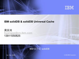 IBM solidDB & solidDB Universal Cache


黄庆双
huangqs@cn.ibm.com
13911050825



                  IBM 软件部, solidDB

 Ver. Dec. 2008                         © 2008 IBM Corporation
 