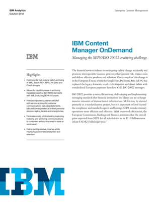 Solution Brief
IBM Analytics Enterprise Content Management
IBM Content
Manager OnDemand
Managing the SEPA/ISO 20022 archiving challenge
The financial services industry is undergoing radical change to identify and
promote interoperable business processes that contain risk, reduce costs
and deliver effective products and solutions. One example of this change is
in the European Union, where the Single Euro Payments Area (SEPA) has
replaced the legacy domestic retail credit transfers and direct debits with
standardized European payments based on XML ISO 20022 messages.
ISO 20022 provides a more efficient way of developing and implementing
messaging standards that financial institutions and clients use to exchange
massive amounts of transactional information. SEPA may be viewed
primarily as a standardization project, but it is important to look beyond
the compliance and standards aspects and leverage SEPA to make treasury
operations more efficient and effective. With improved efficiencies, the
European Commission, Banking and Finance, estimates that the overall
gains expected from SEPA for all stakeholders to be $21.9 billion euros
(about USD $25 billion) per year.1
Highlights
•	 Optimizes for high volume batch archiving
of XML, Batch PDF, AFP, Line Data and
Check Images
•	 Allows for rapid increase in archiving
mandatesbasedonISO20022standards
with XML (including SEPA in Europe)
•	 Providesimprovedcustomerand24x7
self-service access to customer
communications including statements,
bills and correspondence on their personal
devices- laptop, tablets and smartphones
•	 Eliminates costly print output by capturing,
indexing and archiving communications
to customers without the need to store or
send paper
•	 Helps quickly resolve inquiries while
improving customer satisfaction and
retention
 