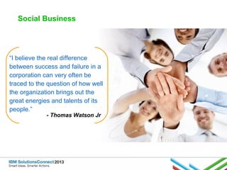 Social Business

“I believe the real difference
between success and failure in a
corporation can very often be
traced to the question of how well
the organization brings out the
great energies and talents of its
people.”
- Thomas Watson Jr

 