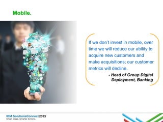 Mobile.

If we don’t invest in mobile, over
time we will reduce our ability to
acquire new customers and
make acquisitions; our customer
metrics will decline.
- Head of Group Digital
Deployment, Banking

 
