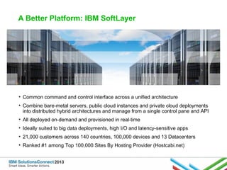 A Better Platform: IBM SoftLayer

• Common command and control interface across a unified architecture
• Combine bare-metal servers, public cloud instances and private cloud deployments
into distributed hybrid architectures and manage from a single control pane and API
• All deployed on-demand and provisioned in real-time
• Ideally suited to big data deployments, high I/O and latency-sensitive apps
• 21,000 customers across 140 countries, 100,000 devices and 13 Datacenters
• Ranked #1 among Top 100,000 Sites By Hosting Provider (Hostcabi.net)

 