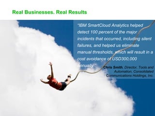 Real Businesses. Real Results
“IBM SmartCloud Analytics helped
detect 100 percent of the major
incidents that occurred, including silent
failures, and helped us eliminate
manual thresholds, which will result in a
cost avoidance of USD300,000
annually.”

Chris Smith, Director, Tools and
Automation, Consolidated
Communications Holdings, Inc.

 