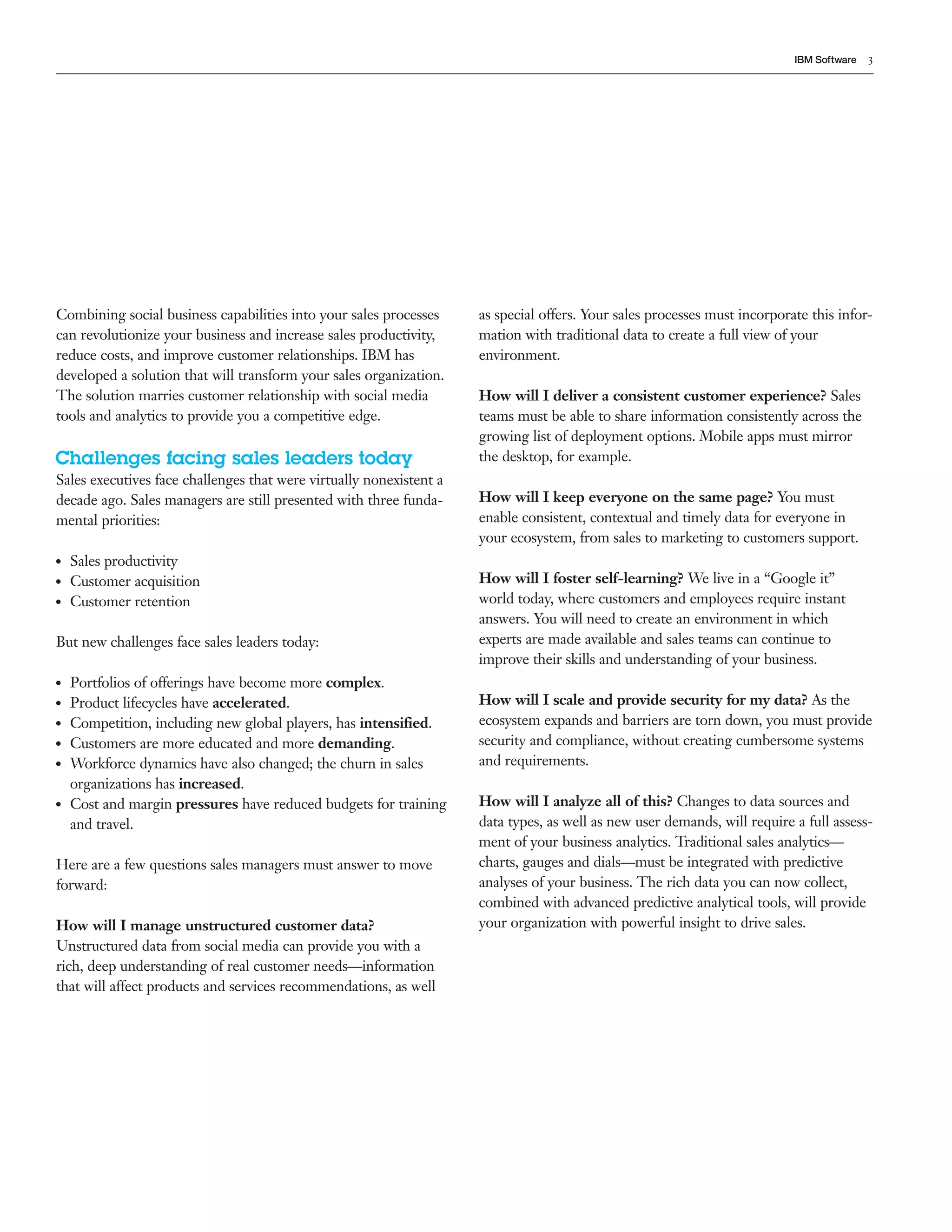 IBM Software   3




Combining social business capabilities into your sales processes     as special offers. Your sales processes must incorporate this infor-
can revolutionize your business and increase sales productivity,     mation with traditional data to create a full view of your
reduce costs, and improve customer relationships. IBM has            environment.
developed a solution that will transform your sales organization.
The solution marries customer relationship with social media         How will I deliver a consistent customer experience? Sales
tools and analytics to provide you a competitive edge.               teams must be able to share information consistently across the
                                                                     growing list of deployment options. Mobile apps must mirror
Challenges facing sales leaders today                                the desktop, for example.
Sales executives face challenges that were virtually nonexistent a
decade ago. Sales managers are still presented with three funda-     How will I keep everyone on the same page? You must
mental priorities:                                                   enable consistent, contextual and timely data for everyone in
                                                                     your ecosystem, from sales to marketing to customers support.
●●   Sales productivity
●●   Customer acquisition                                            How will I foster self-learning? We live in a &ldquo;Google it&rdquo;
●●   Customer retention                                              world today, where customers and employees require instant
                                                                     answers. You will need to create an environment in which
But new challenges face sales leaders today:                         experts are made available and sales teams can continue to
                                                                     improve their skills and understanding of your business.
●●   Portfolios of offerings have become more complex.
●●   Product lifecycles have accelerated.                            How will I scale and provide security for my data? As the
●●   Competition, including new global players, has intensified.     ecosystem expands and barriers are torn down, you must provide
●●   Customers are more educated and more demanding.                 security and compliance, without creating cumbersome systems
●●   Workforce dynamics have also changed; the churn in sales        and requirements.
     organizations has increased.
●●   Cost and margin pressures have reduced budgets for training     How will I analyze all of this? Changes to data sources and
     and travel.                                                     data types, as well as new user demands, will require a full assess-
                                                                     ment of your business analytics. Traditional sales analytics&mdash;
Here are a few questions sales managers must answer to move          charts, gauges and dials&mdash;must be integrated with predictive
forward:                                                             analyses of your business. The rich data you can now collect,
                                                                     combined with advanced predictive analytical tools, will provide
How will I manage unstructured customer data?                        your organization with powerful insight to drive sales.
Unstructured data from social media can provide you with a
rich, deep understanding of real customer needs&mdash;information
that will affect products and services recommendations, as well
 