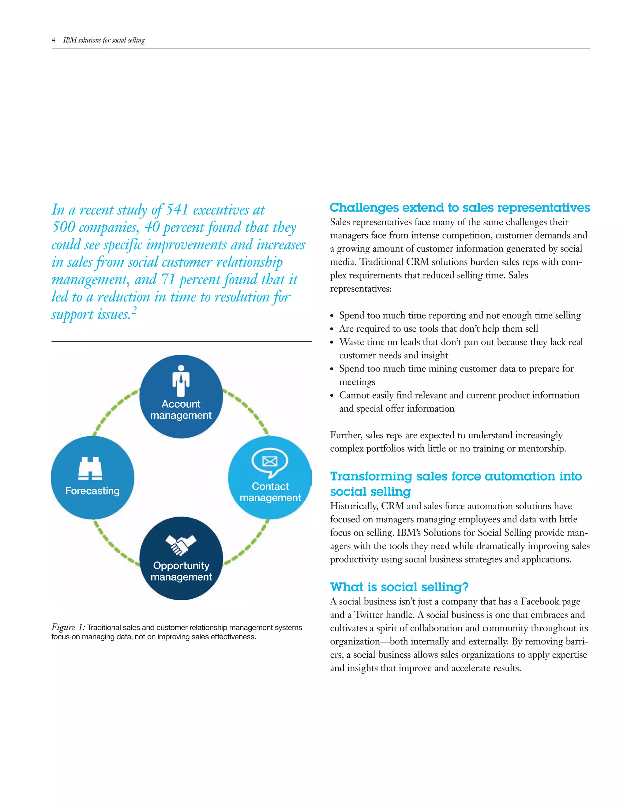 4   IBM solutions for social selling




In a recent study of 541 executives at                                     Challenges extend to sales representatives
                                                                           Sales representatives face many of the same challenges their
500 companies, 40 percent found that they                                  managers face from intense competition, customer demands and
could see specific improvements and increases                              a growing amount of customer information generated by social
in sales from social customer relationship                                 media. Traditional CRM solutions burden sales reps with com-
                                                                           plex requirements that reduced selling time. Sales
management, and 71 percent found that it                                   representatives:
led to a reduction in time to resolution for
support issues.2                                                           ●●   Spend too much time reporting and not enough time selling
                                                                           ●●   Are required to use tools that don&rsquo;t help them sell
                                                                           ●●   Waste time on leads that don&rsquo;t pan out because they lack real
                                                                                customer needs and insight
                                                                           ●●   Spend too much time mining customer data to prepare for
                                                                                meetings
                                                                           ●●   Cannot easily find relevant and current product information
                                        Account                                 and special offer information
                                       management
                                                                           Further, sales reps are expected to understand increasingly
                                                                           complex portfolios with little or no training or mentorship.

                                                                           Transforming sales force automation into
                                                          Contact
    Forecasting
                                                        management
                                                                           social selling
                                                                           Historically, CRM and sales force automation solutions have
                                                                           focused on managers managing employees and data with little
                                                                           focus on selling. IBM&rsquo;s Solutions for Social Selling provide man-
                                                                           agers with the tools they need while dramatically improving sales
                                                                           productivity using social business strategies and applications.
                                       Opportunity
                                       management
                                                                           What is social selling?
                                                                           A social business isn&rsquo;t just a company that has a Facebook page
                                                                           and a Twitter handle. A social business is one that embraces and
Figure 1: Traditional sales and customer relationship management systems   cultivates a spirit of collaboration and community throughout its
focus on managing data, not on improving sales effectiveness.
                                                                           organization&mdash;both internally and externally. By removing barri-
                                                                           ers, a social business allows sales organizations to apply expertise
                                                                           and insights that improve and accelerate results.
 