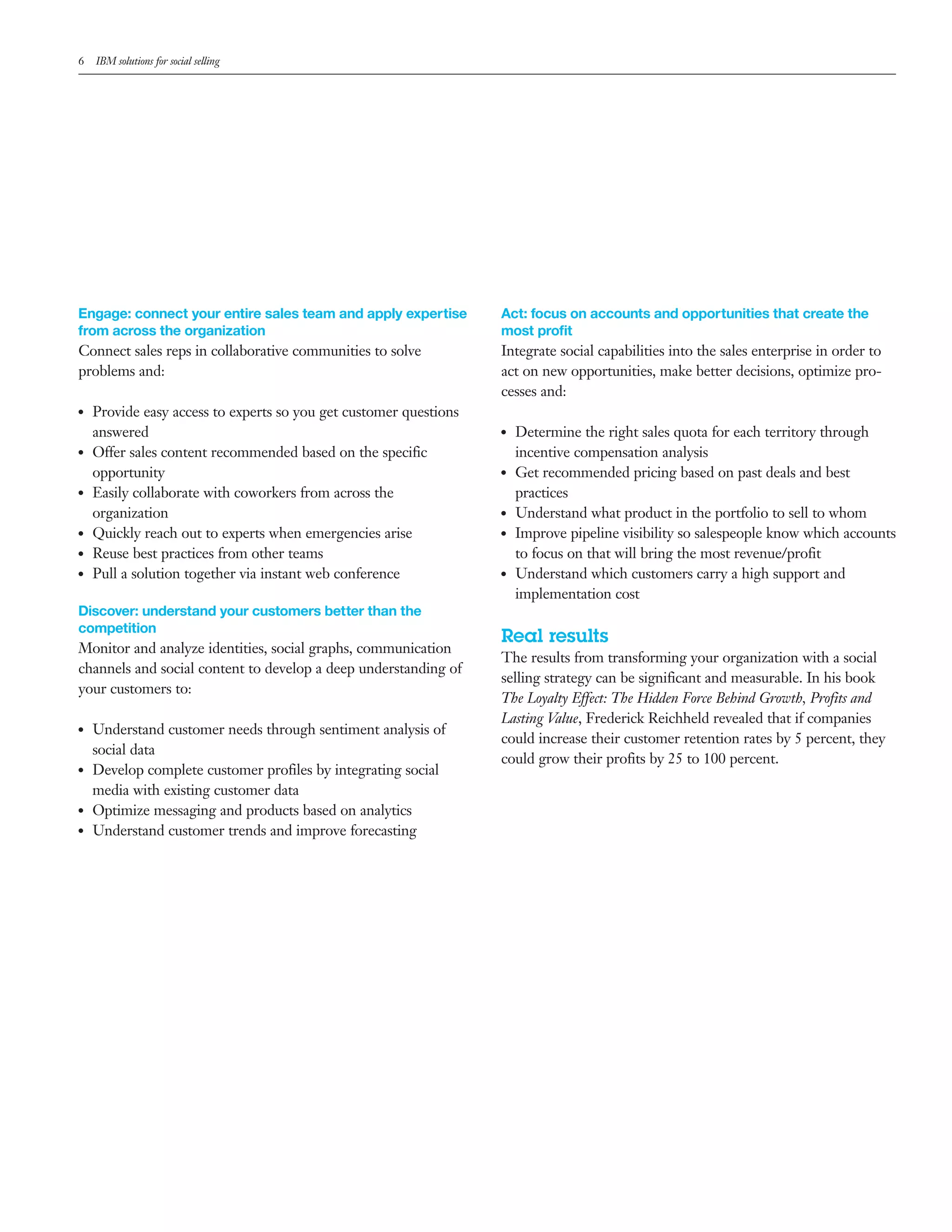 6    IBM solutions for social selling




Engage: connect your entire sales team and apply expertise          Act: focus on accounts and opportunities that create the
from across the organization                                        most profit
Connect sales reps in collaborative communities to solve            Integrate social capabilities into the sales enterprise in order to
problems and:                                                       act on new opportunities, make better decisions, optimize pro-
                                                                    cesses and:
●●   Provide easy access to experts so you get customer questions
     answered                                                       ●●   Determine the right sales quota for each territory through
●●   Offer sales content recommended based on the specific               incentive compensation analysis
     opportunity                                                    ●●   Get recommended pricing based on past deals and best
●●   Easily collaborate with coworkers from across the                   practices
     organization                                                   ●●   Understand what product in the portfolio to sell to whom
●●   Quickly reach out to experts when emergencies arise            ●●   Improve pipeline visibility so salespeople know which accounts
●●   Reuse best practices from other teams                               to focus on that will bring the most revenue/profit
●●   Pull a solution together via instant web conference            ●●   Understand which customers carry a high support and
                                                                         implementation cost
Discover: understand your customers better than the
competition
                                                                    Real results
Monitor and analyze identities, social graphs, communication
                                                                    The results from transforming your organization with a social
channels and social content to develop a deep understanding of
                                                                    selling strategy can be significant and measurable. In his book
your customers to:
                                                                    The Loyalty Effect: The Hidden Force Behind Growth, Profits and
                                                                    Lasting Value, Frederick Reichheld revealed that if companies
●●   Understand customer needs through sentiment analysis of
                                                                    could increase their customer retention rates by 5 percent, they
     social data
                                                                    could grow their profits by 25 to 100 percent.
●●   Develop complete customer profiles by integrating social
     media with existing customer data
●●   Optimize messaging and products based on analytics
●●   Understand customer trends and improve forecasting
 