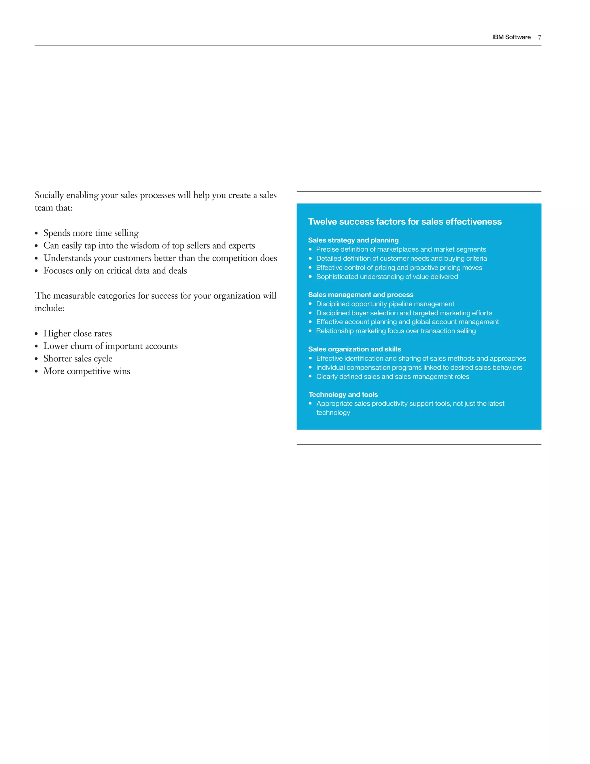 IBM Software   7




Socially enabling your sales processes will help you create a sales
team that:
                                                                      Twelve success factors for sales effectiveness
●●   Spends more time selling
                                                                      Sales strategy and planning
●●   Can easily tap into the wisdom of top sellers and experts        &bull; Precise deﬁnition of marketplaces and market segments
●●   Understands your customers better than the competition does      &bull; Detailed deﬁnition of customer needs and buying criteria
●●   Focuses only on critical data and deals                          &bull; Effective control of pricing and proactive pricing moves
                                                                      &bull; Sophisticated understanding of value delivered

The measurable categories for success for your organization will      Sales management and process
                                                                      &bull; Disciplined opportunity pipeline management
include:                                                              &bull; Disciplined buyer selection and targeted marketing efforts
                                                                      &bull; Effective account planning and global account management
●●   Higher close rates                                               &bull; Relationship marketing focus over transaction selling

●●   Lower churn of important accounts                                Sales organization and skills
●●   Shorter sales cycle                                              &bull; Effective identiﬁcation and sharing of sales methods and approaches
                                                                      &bull; Individual compensation programs linked to desired sales behaviors
●●   More competitive wins
                                                                      &bull; Clearly deﬁned sales and sales management roles

                                                                      Technology and tools
                                                                      &bull; Appropriate sales productivity support tools, not just the latest
                                                                          technology
 