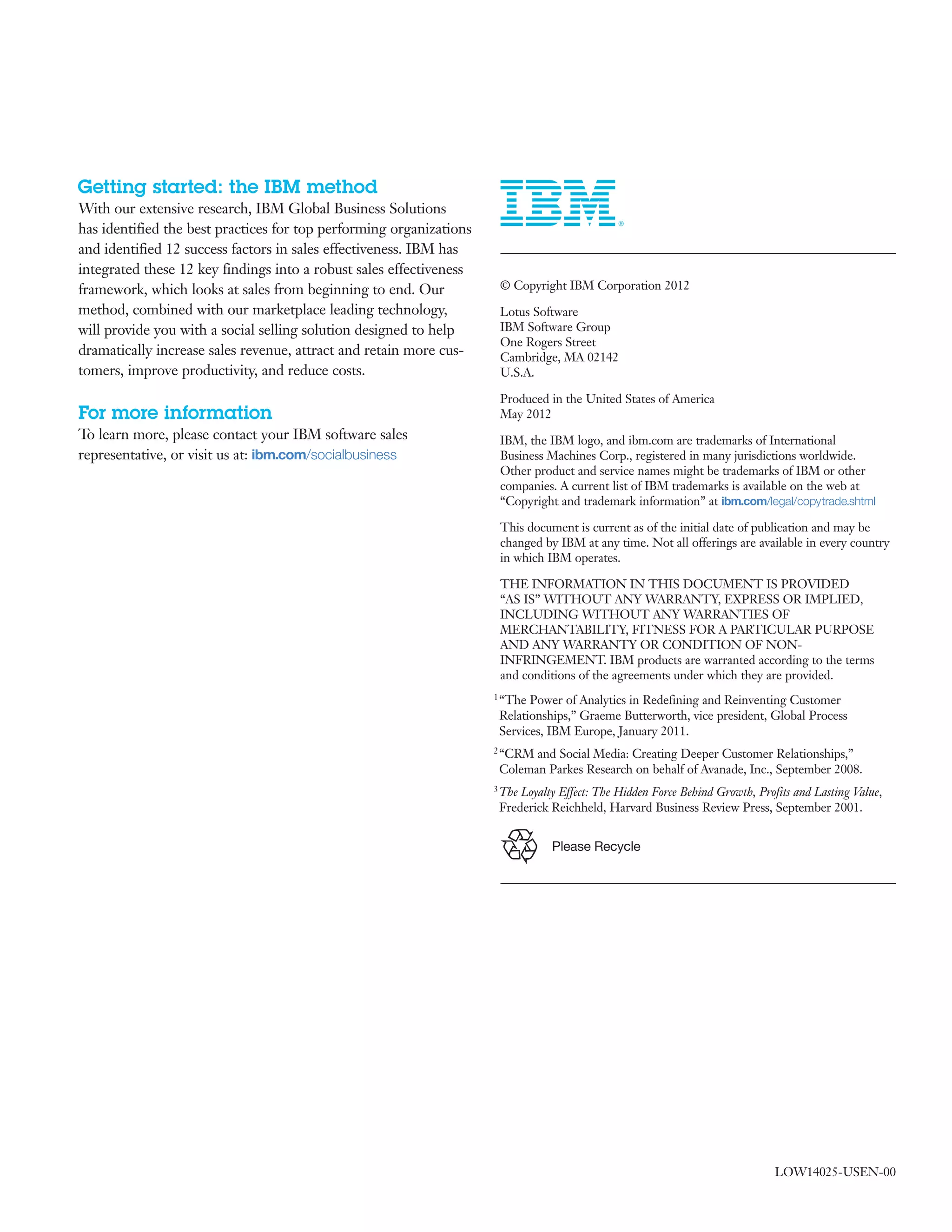 Getting started: the IBM method
With our extensive research, IBM Global Business Solutions
has identified the best practices for top performing organizations
and identified 12 success factors in sales effectiveness. IBM has
integrated these 12 key findings into a robust sales effectiveness
framework, which looks at sales from beginning to end. Our         	 &copy; Copyright IBM Corporation 2012

method, combined with our marketplace leading technology,          	 Lotus Software
will provide you with a social selling solution designed to help     IBM Software Group
                                                                     One Rogers Street
dramatically increase sales revenue, attract and retain more cus-    Cambridge, MA 02142
tomers, improve productivity, and reduce costs.                      U.S.A.

                                                                   	 Produced in the United States of America
For more information                                                 May 2012
To learn more, please contact your IBM software sales              	 IBM, the IBM logo, and ibm.com are trademarks of International
representative, or visit us at: ibm.com/socialbusiness               Business Machines Corp., registered in many jurisdictions worldwide.
                                                                     Other product and service names might be trademarks of IBM or other
                                                                     companies. A current list of IBM trademarks is available on the web at
                                                                     &ldquo;Copyright and trademark information&rdquo; at ibm.com/legal/copytrade.shtml

                                                                   	 This document is current as of the initial date of publication and may be
                                                                     changed by IBM at any time. Not all offerings are available in every country
                                                                     in which IBM operates.

                                                                   	 THE INFORMATION IN THIS DOCUMENT IS PROVIDED
                                                                     &ldquo;AS IS&rdquo; WITHOUT ANY WARRANTY, EXPRESS OR IMPLIED,
                                                                     INCLUDING WITHOUT ANY WARRANTIES OF
                                                                     MERCHANTABILITY, FITNESS FOR A PARTICULAR PURPOSE
                                                                     AND ANY WARRANTY OR CONDITION OF NON-
                                                                     INFRINGEMENT. IBM products are warranted according to the terms
                                                                     and conditions of the agreements under which they are provided.
                                                                    1 &ldquo;The Power of Analytics in Redefining and Reinventing Customer
                                                                     Relationships,&rdquo; Graeme Butterworth, vice president, Global Process
                                                                     Services, IBM Europe, January 2011.
                                                                    2 &ldquo;CRM and Social Media: Creating Deeper Customer Relationships,&rdquo;
                                                                     Coleman Parkes Research on behalf of Avanade, Inc., September 2008.
                                                                    3 TheLoyalty Effect: The Hidden Force Behind Growth, Profits and Lasting Value,
                                                                     Frederick Reichheld, Harvard Business Review Press, September 2001.


                                                                               Please Recycle




                                                                                                                             LOW14025-USEN-00
 