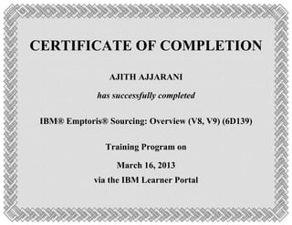 CERTIFICATE OF COMPLETION
AJITH AJJARANI
has successfully completed
IBM® Emptoris® Sourcing: Overview (V8, V9) (6D139)
Training Program on
March 16, 2013
via the IBM Learner Portal
 