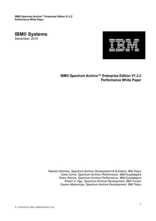 IBM® Spectrum Archive™ Enterprise Edition V1.2.2
Performance White Paper
1
© COPYRIGHT IBM CORPORATION, 2016
IBM® Systems
December, 2016
IBM® Spectrum Archive™ Enterprise Edition V1.2.2
Performance White Paper
Takeshi Ishimoto, Spectrum Archive Development & Architect, IBM Tokyo
Carla Corral, Spectrum Archive Performance, IBM Guadalajara
Pedro Ramos, Spectrum Archive Performance, IBM Guadalajara
Khanh V. Ngo, Spectrum Archive Development, IBM Tucson
Osamu Matsumiya, Spectrum Archive Development, IBM Tokyo
 