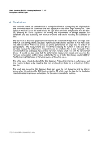 IBM® Spectrum Archive™ Enterprise Edition V1.2.2
Performance White Paper
18
© COPYRIGHT IBM CORPORATION, 2016
4. Conclusions
IBM Spectrum Archive EE lowers the cost of storage infrastructure by integrating the large capacity
and economical tape tier seamlessly with IBM Spectrum Scale under single namespace. IBM
Spectrum Archive EE has the ability to add the tape drives or nodes and provision it on the tape
tier, enabling the easier expansion for meeting the requirements of storage capacity, I/O
bandwidth, and data availability with minimal downtime and without impacting the availability of
data.
The test result in this white paper demonstrates that the increment of tape drives on single node
and multi node configurations produces a higher sustained data rate based on its high native data
rate. IBM Spectrum Archive EE shows an optimal performance for large files (10 GiB) in all
configurations. The measurements also reflect that increasing the number of nodes and drives
per node improve the performance. The performance for small size files is also improved by the
increment of drives and nodes, however this increment remains small even with the increment of
drives. It should be also noted that the performance measurement results are based on the
hardware configuration, and they could be better by the use of faster disk storage solution (SSD or
Flash) which might be tested at the future revision of this white paper.
This white paper reflects the benefit for IBM Spectrum Archive EE in terms of performance, and
time required to back up by migrating data from any Spectrum Scale tier to a Spectrum Archive
tape tier.
The result also shows that IBM Spectrum Scale can serve the high throughput and low latency
access when it is optimized for IBM Spectrum Archive EE which reads the data for the files being
migrated in streaming manner and updates the file system metadata for stubbing.
 