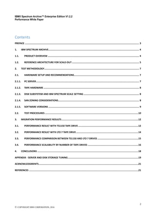 IBM® Spectrum Archive™ Enterprise Edition V1.2.2
Performance White Paper
2
© COPYRIGHT IBM CORPORATION, 2016
Contents
PREFACE ..................................................................................................................................................................... 3
1. IBM SPECTRUM ARCHIVE................................................................................................................................... 4
1.1. PRODUCT OVERVIEW.................................................................................................................................... 4
1.2. REFERENCE ARCHITECTURE FOR SCALE-OUT ................................................................................................. 5
2. TEST METHODOLOGY......................................................................................................................................... 7
2.1. HARDWARE SETUP AND RECOMMENDATIONS.............................................................................................. 7
2.1.1. PC SERVER..................................................................................................................................................... 7
2.1.2. TAPE HARDWARE .......................................................................................................................................... 8
2.1.3. DISK SUBSYSTEM AND IBM SPECTRUM SCALE SETTING ................................................................................ 8
2.1.4. SAN ZONING CONSIDERATIONS..................................................................................................................... 8
2.1.5. SOFTWARE VERSIONS ................................................................................................................................... 9
2.2. TEST PROCEDURES .......................................................................................................................................10
3. MIGRATION PERFORMANCE RESULTS...............................................................................................................12
3.1. PERFORMANCE RESULT WITH TS1150 TAPE DRIVE.......................................................................................12
3.2. PERFORMANCE RESULT WITH LTO 7 TAPE DRIVE..........................................................................................14
3.3. PERFORMANCE COMPARISON BETWEEN TS1150 AND LTO 7 DRIVES ...........................................................15
3.4. PERFORMANCE SCALABILITY BY NUMBER OF TAPE DRIVES .........................................................................16
4. CONCLUSIONS ..................................................................................................................................................18
APPENDIX - SERVER AND DISK STORAGE TUNING......................................................................................................19
ACKNOWLEDGMENTS................................................................................................................................................21
REFERENCES ..............................................................................................................................................................21
 