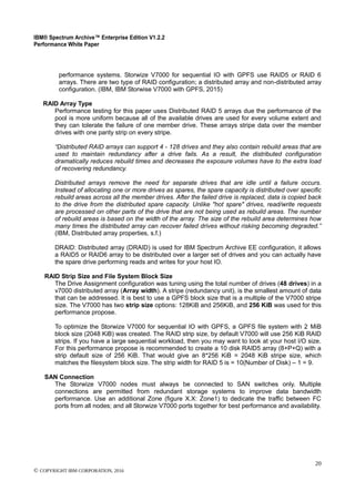 IBM® Spectrum Archive™ Enterprise Edition V1.2.2
Performance White Paper
20
© COPYRIGHT IBM CORPORATION, 2016
performance systems. Storwize V7000 for sequential IO with GPFS use RAID5 or RAID 6
arrays. There are two type of RAID configuration; a distributed array and non-distributed array
configuration. (IBM, IBM Storwise V7000 with GPFS, 2015)
RAID Array Type
Performance testing for this paper uses Distributed RAID 5 arrays due the performance of the
pool is more uniform because all of the available drives are used for every volume extent and
they can tolerate the failure of one member drive. These arrays stripe data over the member
drives with one parity strip on every stripe.
“Distributed RAID arrays can support 4 - 128 drives and they also contain rebuild areas that are
used to maintain redundancy after a drive fails. As a result, the distributed configuration
dramatically reduces rebuild times and decreases the exposure volumes have to the extra load
of recovering redundancy.
Distributed arrays remove the need for separate drives that are idle until a failure occurs.
Instead of allocating one or more drives as spares, the spare capacity is distributed over specific
rebuild areas across all the member drives. After the failed drive is replaced, data is copied back
to the drive from the distributed spare capacity. Unlike "hot spare" drives, read/write requests
are processed on other parts of the drive that are not being used as rebuild areas. The number
of rebuild areas is based on the width of the array. The size of the rebuild area determines how
many times the distributed array can recover failed drives without risking becoming degraded.”
(IBM, Distributed array properties, s.f.)
DRAID: Distributed array (DRAID) is used for IBM Spectrum Archive EE configuration, it allows
a RAID5 or RAID6 array to be distributed over a larger set of drives and you can actually have
the spare drive performing reads and writes for your host IO.
RAID Strip Size and File System Block Size
The Drive Assignment configuration was tuning using the total number of drives (48 drives) in a
v7000 distributed array (Array width). A stripe (redundancy unit), is the smallest amount of data
that can be addressed. It is best to use a GPFS block size that is a multiple of the V7000 stripe
size. The V7000 has two strip size options: 128KiB and 256KiB, and 256 KiB was used for this
performance propose.
To optimize the Storwize V7000 for sequential IO with GPFS, a GPFS file system with 2 MiB
block size (2048 KiB) was created. The RAID strip size, by default V7000 will use 256 KiB RAID
strips. If you have a large sequential workload, then you may want to look at your host I/O size.
For this performance propose is recommended to create a 10 disk RAID5 array (8+P+Q) with a
strip default size of 256 KiB. That would give an 8*256 KiB = 2048 KiB stripe size, which
matches the filesystem block size. The strip width for RAID 5 is = 10(Number of Disk) – 1 = 9.
SAN Connection
The Storwize V7000 nodes must always be connected to SAN switches only. Multiple
connections are permitted from redundant storage systems to improve data bandwidth
performance. Use an additional Zone (figure X.X: Zone1) to dedicate the traffic between FC
ports from all nodes; and all Storwize V7000 ports together for best performance and availability.
 