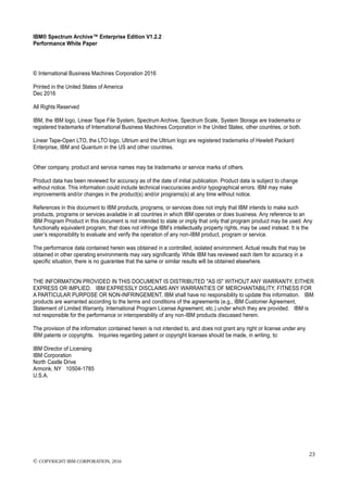 IBM® Spectrum Archive™ Enterprise Edition V1.2.2
Performance White Paper
23
© COPYRIGHT IBM CORPORATION, 2016
© International Business Machines Corporation 2016
Printed in the United States of America
Dec 2016
All Rights Reserved
IBM, the IBM logo, Linear Tape File System, Spectrum Archive, Spectrum Scale, System Storage are trademarks or
registered trademarks of International Business Machines Corporation in the United States, other countries, or both.
Linear Tape-Open LTO, the LTO logo, Ultrium and the Ultrium logo are registered trademarks of Hewlett Packard
Enterprise, IBM and Quantum in the US and other countries.
Other company, product and service names may be trademarks or service marks of others.
Product data has been reviewed for accuracy as of the date of initial publication. Product data is subject to change
without notice. This information could include technical inaccuracies and/or typographical errors. IBM may make
improvements and/or changes in the product(s) and/or programs(s) at any time without notice.
References in this document to IBM products, programs, or services does not imply that IBM intends to make such
products, programs or services available in all countries in which IBM operates or does business. Any reference to an
IBM Program Product in this document is not intended to state or imply that only that program product may be used. Any
functionally equivalent program, that does not infringe IBM’s intellectually property rights, may be used instead. It is the
user’s responsibility to evaluate and verify the operation of any non-IBM product, program or service.
The performance data contained herein was obtained in a controlled, isolated environment. Actual results that may be
obtained in other operating environments may vary significantly. While IBM has reviewed each item for accuracy in a
specific situation, there is no guarantee that the same or similar results will be obtained elsewhere.
THE INFORMATION PROVIDED IN THIS DOCUMENT IS DISTRIBUTED "AS IS" WITHOUT ANY WARRANTY, EITHER
EXPRESS OR IMPLIED. IBM EXPRESSLY DISCLAIMS ANY WARRANTIES OF MERCHANTABILITY, FITNESS FOR
A PARTICULAR PURPOSE OR NON-INFRINGEMENT. IBM shall have no responsibility to update this information. IBM
products are warranted according to the terms and conditions of the agreements (e.g., IBM Customer Agreement,
Statement of Limited Warranty, International Program License Agreement, etc.) under which they are provided. IBM is
not responsible for the performance or interoperability of any non-IBM products discussed herein.
The provision of the information contained herein is not intended to, and does not grant any right or license under any
IBM patents or copyrights. Inquiries regarding patent or copyright licenses should be made, in writing, to:
IBM Director of Licensing
IBM Corporation
North Castle Drive
Armonk, NY 10504-1785
U.S.A.
 