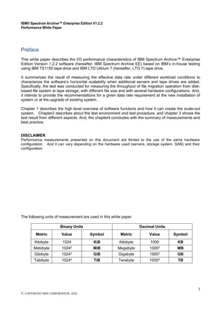 IBM® Spectrum Archive™ Enterprise Edition V1.2.2
Performance White Paper
3
© COPYRIGHT IBM CORPORATION, 2016
Preface
This white paper describes the I/O performance characteristics of IBM Spectrum Archive™ Enterprise
Edition Version 1.2.2 software (hereafter, IBM Spectrum Archive EE) based on IBM’s in-house testing
using IBM TS1150 tape drive and IBM LTO Ultrium 7 (hereafter, LTO 7) tape drive.
It summarizes the result of measuring the effective data rate under different workload conditions to
characterize the software’s horizontal scalability when additional servers and tape drives are added.
Specifically, the test was conducted for measuring the throughput of file migration operation from disk-
based file system to tape storage, with different file size and with several hardware configurations. And,
it intends to provide the recommendations for a given data rate requirement at the new installation of
system or at the upgrade of existing system.
Chapter 1 describes the high level overview of software functions and how it can create the scale-out
system. Chapter2 describes about the test environment and test procedure, and chapter 3 shows the
test result from different aspects. And, the chapter4 concludes with the summary of measurements and
best practice.
DISCLAIMER
Performance measurements presented on this document are limited to the use of the same hardware
configuration. And it can vary depending on the hardware used (servers, storage system, SAN) and their
configuration.
The following units of measurement are used in this white paper.
Binary Units Decimal Units
Metric Value Symbol Metric Value Symbol
Kibibyte 1024 KiB Kilobyte 1000 KB
Mebibyte 10242
MiB Megabyte 10002
MB
Gibibyte 10243
GiB Gigabyte 10003
GB
Tebibyte 10244
TiB Terabyte 10004
TB
 