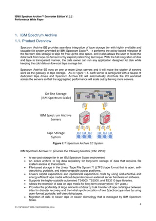 IBM® Spectrum Archive™ Enterprise Edition V1.2.2
Performance White Paper
4
© COPYRIGHT IBM CORPORATION, 2016
1. IBM Spectrum Archive
1.1. Product Overview
Spectrum Archive EE provides seamless integration of tape storage tier with highly available and
scalable file system provided by IBM Spectrum Scale™. It performs the policy-based migration of
the file from disk storage to tape for free up the disk space, and it also allows the user to recall the
data back from tape on demand or by explicit prefetching technique. With the full integration of disk
and tape in transparent manner, the data owner can run any application designed for disk while
keeping the cold data on low-cost tape storage tier.
Spectrum Archive EE runs on one or more Linux servers and it will make the cluster of servers
work as the gateway to tape storage. As in Figure 1.1, each server is configured with a couple of
dedicated tape drives and Spectrum Archive EE will automatically distribute the I/O workload
across the servers so that the aggregated performance will scale out by having more servers.
Figure 1.1: Spectrum Archive EE System
IBM Spectrum Archive EE provides the following benefits (IBM, 2016):
 A low-cost storage tier in an IBM Spectrum Scale environment.
 An active archive or big data repository for long-term storage of data that requires file
system access to that content.
 File-based storage in the Linear Tape File System™ (LTFS) tape format that is open, self-
describing, portable, and interchangeable across platforms.
 Lowers capital expenditure and operational expenditure costs by using cost-effective and
energy-efficient tape media without dependencies on external server hardware or software.
 Supports the highly scalable automated TS4500, TS3500, and TS3310 tape libraries.
 Allows the retention of data on tape media for long-term preservation (10+ years).
 Provides the portability of large amounts of data by bulk transfer of tape cartridges between
sites for disaster recovery and the initial synchronization of two Spectroscope sites by using
open-format, portable, self-describing tapes.
 Migration of data to newer tape or newer technology that is managed by IBM Spectrum
Scale.
 
