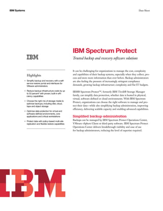 IBM Systems Data Sheet
IBM Spectrum Protect
Trusted backup and recovery software solutions
Highlights
●● ● ●
Simplify backup and recovery with a self-
service restore portal and interfaces for
VMware administrators
●● ● ●
Reduce backup infrastructure costs by up
to 53 percent1 with proven, built-in effi-
ciency capabilities
●● ● ●
Choose the right mix of storage media to
optimize backups, including disk, cloud,
tape and object storage
●● ● ●
Optimize data protection for virtual and
software-defined environments, core
applications and critical workstations
●● ● ●
Protect data with policy-based multi-site
replication and flexible restore capabilities
It can be challenging for organizations to manage the cost, complexity
and capabilities of their backup systems, especially when they collect, pro-
cess and store more information than ever before. Backup administrators
are also feeling the pressure of increasingly stringent compliance
demands, growing backup infrastructure complexity and flat IT budgets.
IBM® Spectrum Protect™, formerly IBM Tivoli® Storage Manager
family, can simplify data protection, whether data is hosted in physical,
virtual, software-defined or cloud environments. With IBM Spectrum
Protect, organizations can choose the right software to manage and pro-
tect their data—while also simplifying backup administration, improving
efficiency, delivering scalable capacity and enabling advanced capabilities.
Simplified backup administration
Backups can be managed by IBM Spectrum Protect Operations Center,
VMware vSphere Client or third-party software. IBM Spectrum Protect
Operations Center delivers breakthrough visibility and ease of use
for backup administrators, reducing the level of expertise required.
 