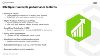 © Copyright IBM Corporation 2015 15
IBM Spectrum Scale performance features
• Quality of Service
– Throttle background functions such as rebuild or async replication
– Set by flexible policy, such as day-of-week and time-of-day
• Highly Available Write Cache (HAWC)
– Improves performance of small synchronous writes
– Small synch writes are written to the log. As log fills, rewrite to home.
• Local Read Only Cache (LROC)
– Extend the page pool memory to include local DAS/SSD for read caching
• Policy driven compression
– Compress only what makes sense & extends to cache
• Distributed and flash accelerated metadata
– Metadata includes directories, inodes, indirect blocks
• Lift data to the highest tiers based on the file’s “heat”
• Low overhead end-to-end encryption
 