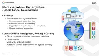 © Copyright IBM Corporation 2015 17
Store everywhere. Run anywhere.
Enable Global Collaboration
Challenge
– Multiple sites working on same data
o Remote access is slower than local
o Consistent metadata & data locking
o Support for mission critical transactional replication
o Manage unreliable, remote sites
• Advanced File Management, Routing & Caching
– Global namespace with fast, consistent metadata
– Latency aware
– Multi-writer and multi-reader
– Automatic failover and seamless file-system recovery
 