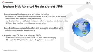 © Copyright IBM Corporation 2015
• Spans geographic distance and unreliable networks
– Caches local ‘copies’ of data distributed to one or more Spectrum Scale clusters
– Low latency ‘local’ read and write performance
– As data is written or modified at one location, all other locations see that same data
– Efficient data transfers over wide area network (WAN)
• Speeds data access to collaborators and resources around the world
– Unifies heterogeneous remote storage
• Asynchronous DR is a special case of AFM
– Bidirectional awareness for Fail-over & Fail-back with data integrity
– Recovery Point Objectives for volume & application consistency
Spectrum Scale Advanced File Management (AFM)
19
 
