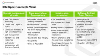 © Copyright IBM Corporation 2015
IBM Spectrum Scale Value
28
Storage management
at scale
• New GUI & health
monitoring
• Unified File, Object &
HDFS
• Distributed metadata &
high-speed scanning
• QoS management
• 1 Billion Files and
yottabytes
• Multi-cluster
management with
Spectrum Control
Store everywhere.
Run anywhere.
• Advanced routing with
latency awareness
• Read or Write Caching
• Active File Management
for WAN deployments
• File Placement
Optimization
• End-to-end data integrity
• Snapshots
• Sync or Async DR
Improve data
economics
• Tier seamlessly
• Incorporate and share
flash
• Policy driven compression
• Data protection with
erasure code and
replication
• Native Encryption and
Secure Erase compliance
• Leading performance for
Backup and Archive
Software Defined
Open Platform
• Heterogeneous
commodity storage
• Software, appliance
or Cloud
• Data driven migration
to practically any target
• OpenStack SWIFT
and S3
• Transparent native HDFS
• Integration with Cloud
 