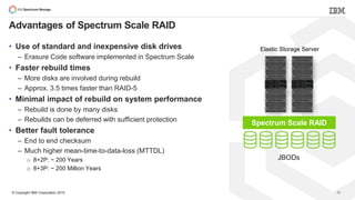© Copyright IBM Corporation 2015
Advantages of Spectrum Scale RAID
JBODs
Elastic Storage Server
32
• Use of standard and inexpensive disk drives
– Erasure Code software implemented in Spectrum Scale
• Faster rebuild times
– More disks are involved during rebuild
– Approx. 3.5 times faster than RAID-5
• Minimal impact of rebuild on system performance
– Rebuild is done by many disks
– Rebuilds can be deferred with sufficient protection
• Better fault tolerance
– End to end checksum
– Much higher mean-time-to-data-loss (MTTDL)
o 8+2P: ~ 200 Years
o 8+3P: ~ 200 Million Years
Spectrum Scale RAID
 