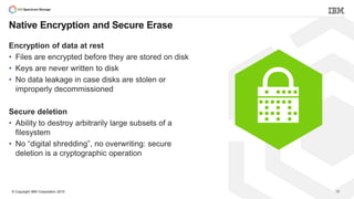 © Copyright IBM Corporation 2015
Native Encryption and Secure Erase
Encryption of data at rest
• Files are encrypted before they are stored on disk
• Keys are never written to disk
• No data leakage in case disks are stolen or
improperly decommissioned
Secure deletion
• Ability to destroy arbitrarily large subsets of a
filesystem
• No “digital shredding”, no overwriting: secure
deletion is a cryptographic operation
39
 