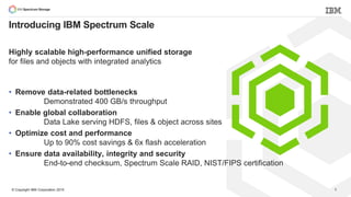 © Copyright IBM Corporation 2015
• Remove data-related bottlenecks
Demonstrated 400 GB/s throughput
• Enable global collaboration
Data Lake serving HDFS, files & object across sites
• Optimize cost and performance
Up to 90% cost savings & 6x flash acceleration
• Ensure data availability, integrity and security
End-to-end checksum, Spectrum Scale RAID, NIST/FIPS certification
8
Introducing IBM Spectrum Scale
Highly scalable high-performance unified storage
for files and objects with integrated analytics
 