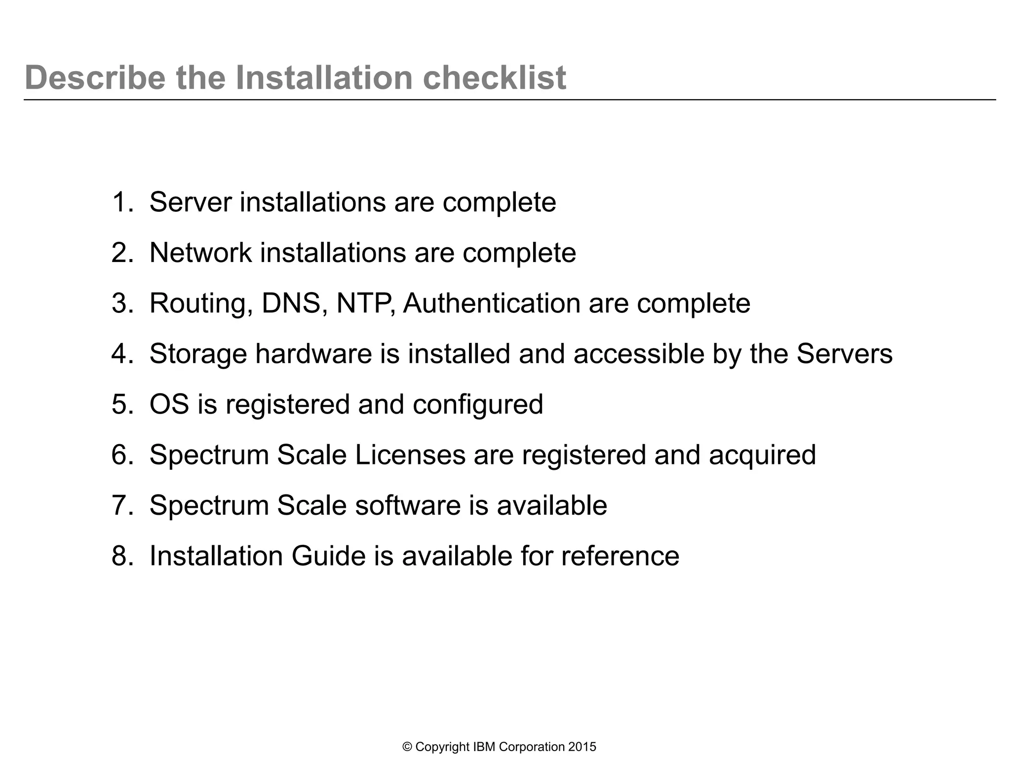Describe the Installation checklist
© Copyright IBM Corporation 2015
1. Server installations are complete
2. Network installations are complete
3. Routing, DNS, NTP, Authentication are complete
4. Storage hardware is installed and accessible by the Servers
5. OS is registered and configured
6. Spectrum Scale Licenses are registered and acquired
7. Spectrum Scale software is available
8. Installation Guide is available for reference
 