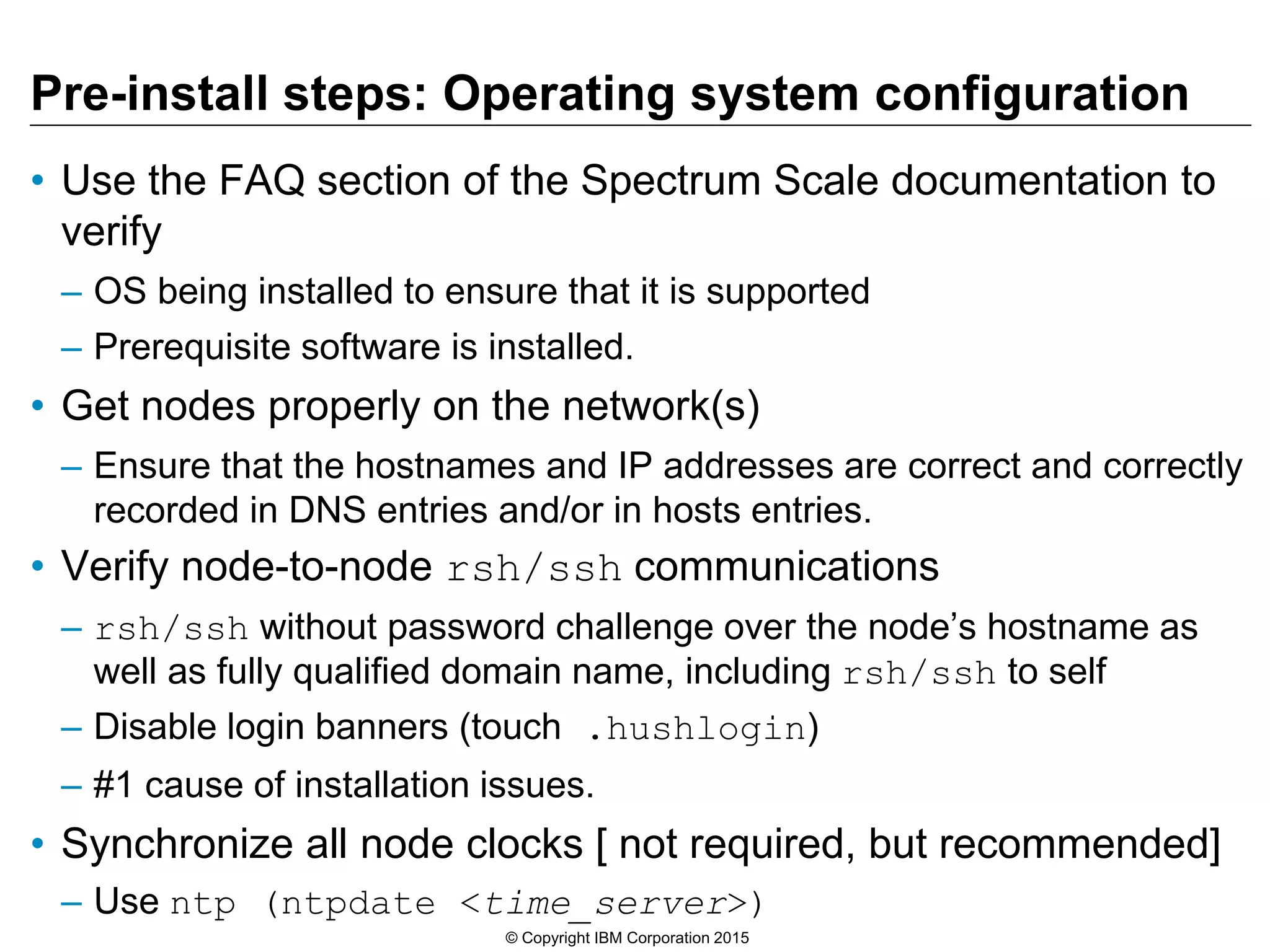 Pre-install steps: Operating system configuration
• Use the FAQ section of the Spectrum Scale documentation to
verify
– OS being installed to ensure that it is supported
– Prerequisite software is installed.
• Get nodes properly on the network(s)
– Ensure that the hostnames and IP addresses are correct and correctly
recorded in DNS entries and/or in hosts entries.
• Verify node-to-node rsh/ssh communications
– rsh/ssh without password challenge over the node’s hostname as
well as fully qualified domain name, including rsh/ssh to self
– Disable login banners (touch .hushlogin)
– #1 cause of installation issues.
• Synchronize all node clocks [ not required, but recommended]
– Use ntp (ntpdate <time_server>)
© Copyright IBM Corporation 2015
 