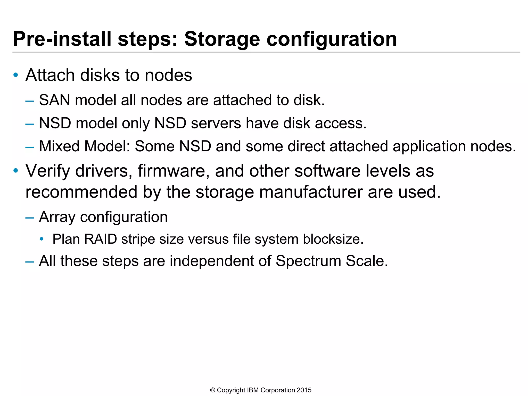 Pre-install steps: Storage configuration
• Attach disks to nodes
– SAN model all nodes are attached to disk.
– NSD model only NSD servers have disk access.
– Mixed Model: Some NSD and some direct attached application nodes.
• Verify drivers, firmware, and other software levels as
recommended by the storage manufacturer are used.
– Array configuration
• Plan RAID stripe size versus file system blocksize.
– All these steps are independent of Spectrum Scale.
© Copyright IBM Corporation 2015
 