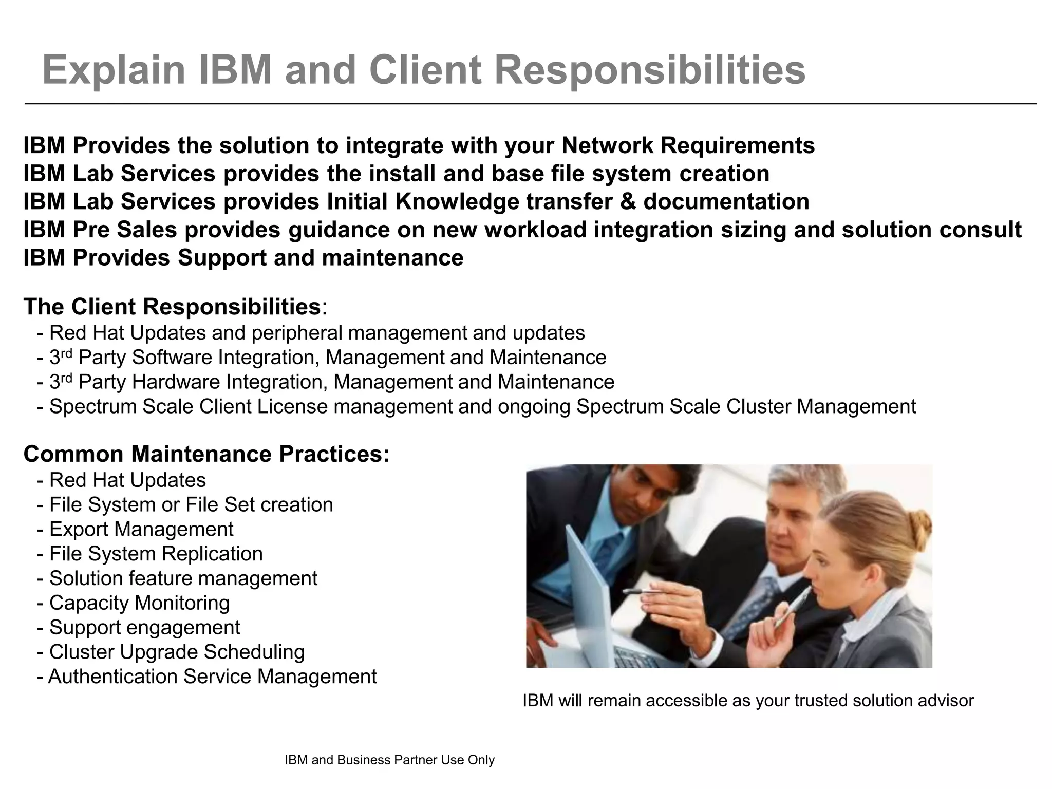 Explain IBM and Client Responsibilities
IBM and Business Partner Use Only
IBM Provides the solution to integrate with your Network Requirements
IBM Lab Services provides the install and base file system creation
IBM Lab Services provides Initial Knowledge transfer & documentation
IBM Pre Sales provides guidance on new workload integration sizing and solution consult
IBM Provides Support and maintenance
The Client Responsibilities:
- Red Hat Updates and peripheral management and updates
- 3rd Party Software Integration, Management and Maintenance
- 3rd Party Hardware Integration, Management and Maintenance
- Spectrum Scale Client License management and ongoing Spectrum Scale Cluster Management
Common Maintenance Practices:
- Red Hat Updates
- File System or File Set creation
- Export Management
- File System Replication
- Solution feature management
- Capacity Monitoring
- Support engagement
- Cluster Upgrade Scheduling
- Authentication Service Management
IBM will remain accessible as your trusted solution advisor
 