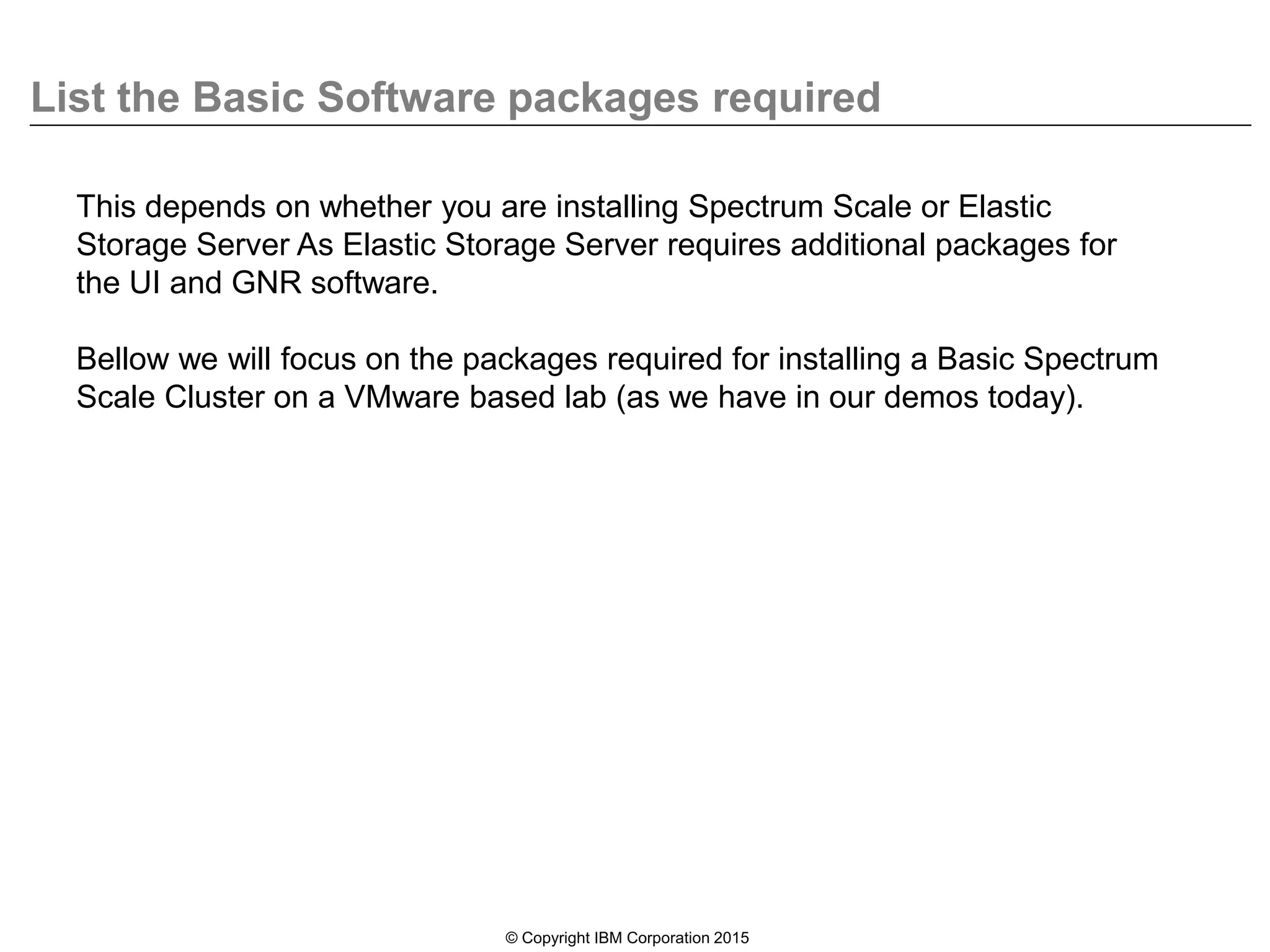 List the Basic Software packages required
© Copyright IBM Corporation 2015
This depends on whether you are installing Spectrum Scale or Elastic
Storage Server As Elastic Storage Server requires additional packages for
the UI and GNR software.
Bellow we will focus on the packages required for installing a Basic Spectrum
Scale Cluster on a VMware based lab (as we have in our demos today).
 