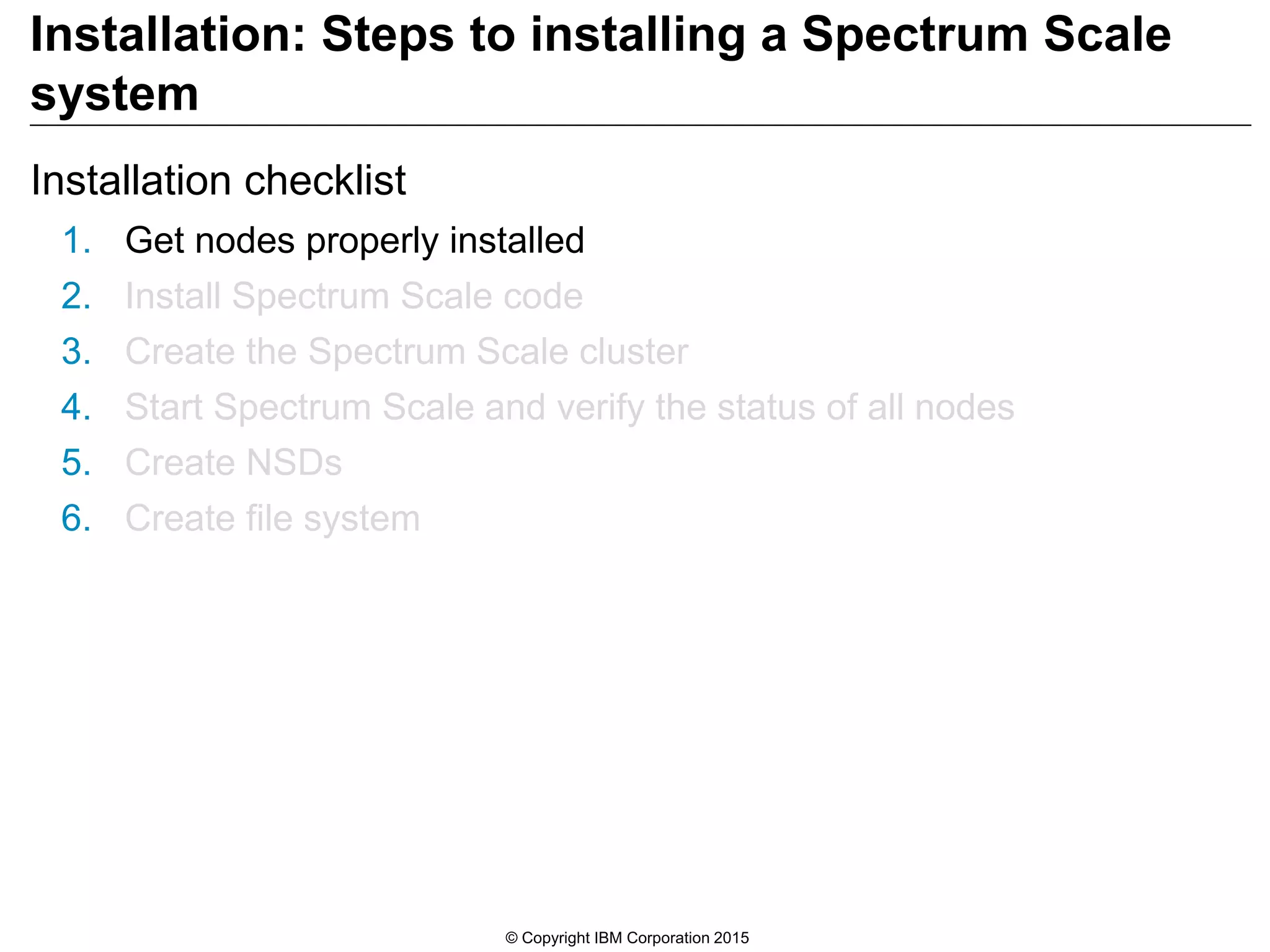 Installation: Steps to installing a Spectrum Scale
system
Installation checklist
1. Get nodes properly installed
2. Install Spectrum Scale code
3. Create the Spectrum Scale cluster
4. Start Spectrum Scale and verify the status of all nodes
5. Create NSDs
6. Create file system
© Copyright IBM Corporation 2015
 