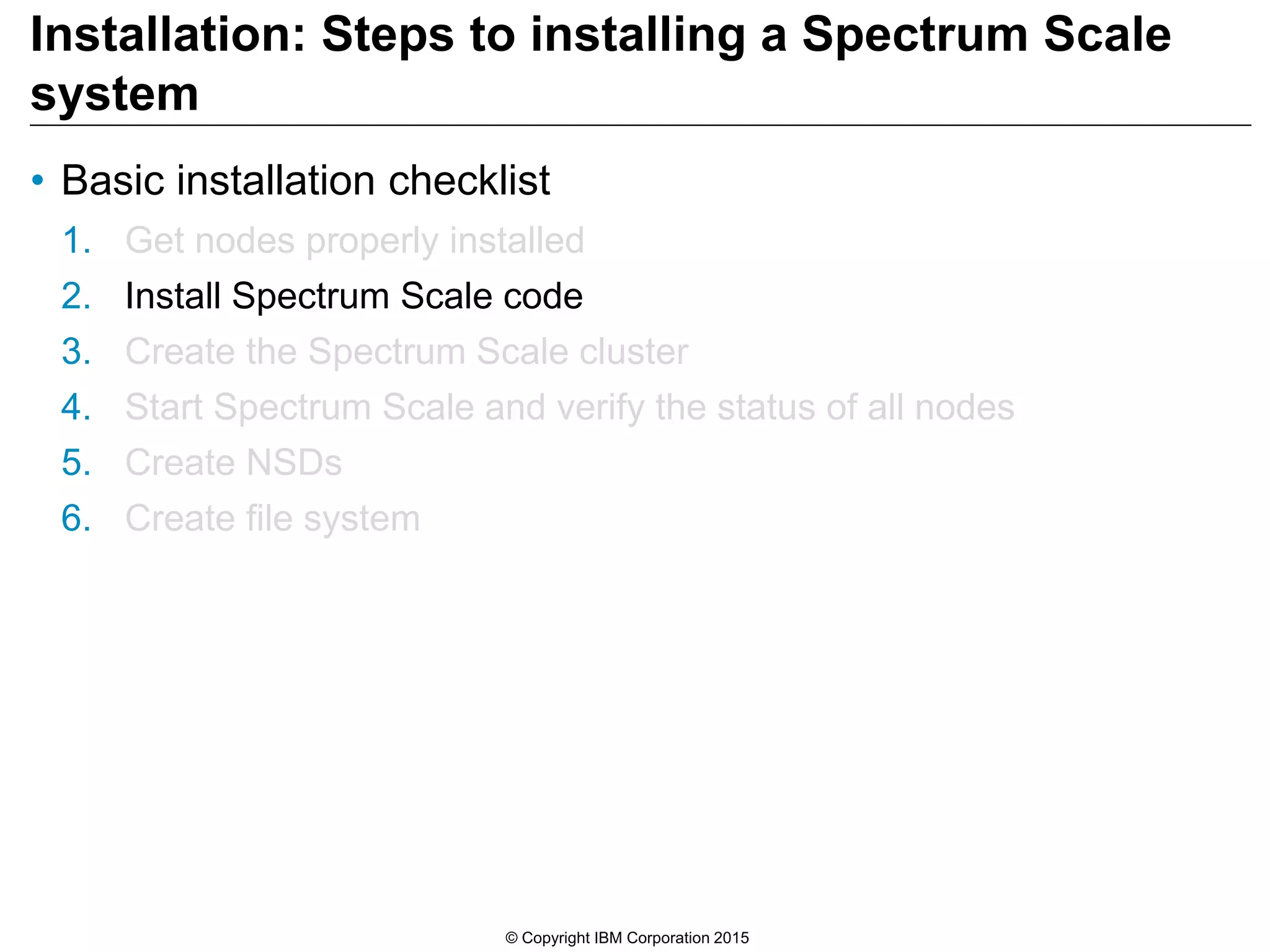 Installation: Steps to installing a Spectrum Scale
system
• Basic installation checklist
1. Get nodes properly installed
2. Install Spectrum Scale code
3. Create the Spectrum Scale cluster
4. Start Spectrum Scale and verify the status of all nodes
5. Create NSDs
6. Create file system
© Copyright IBM Corporation 2015
 