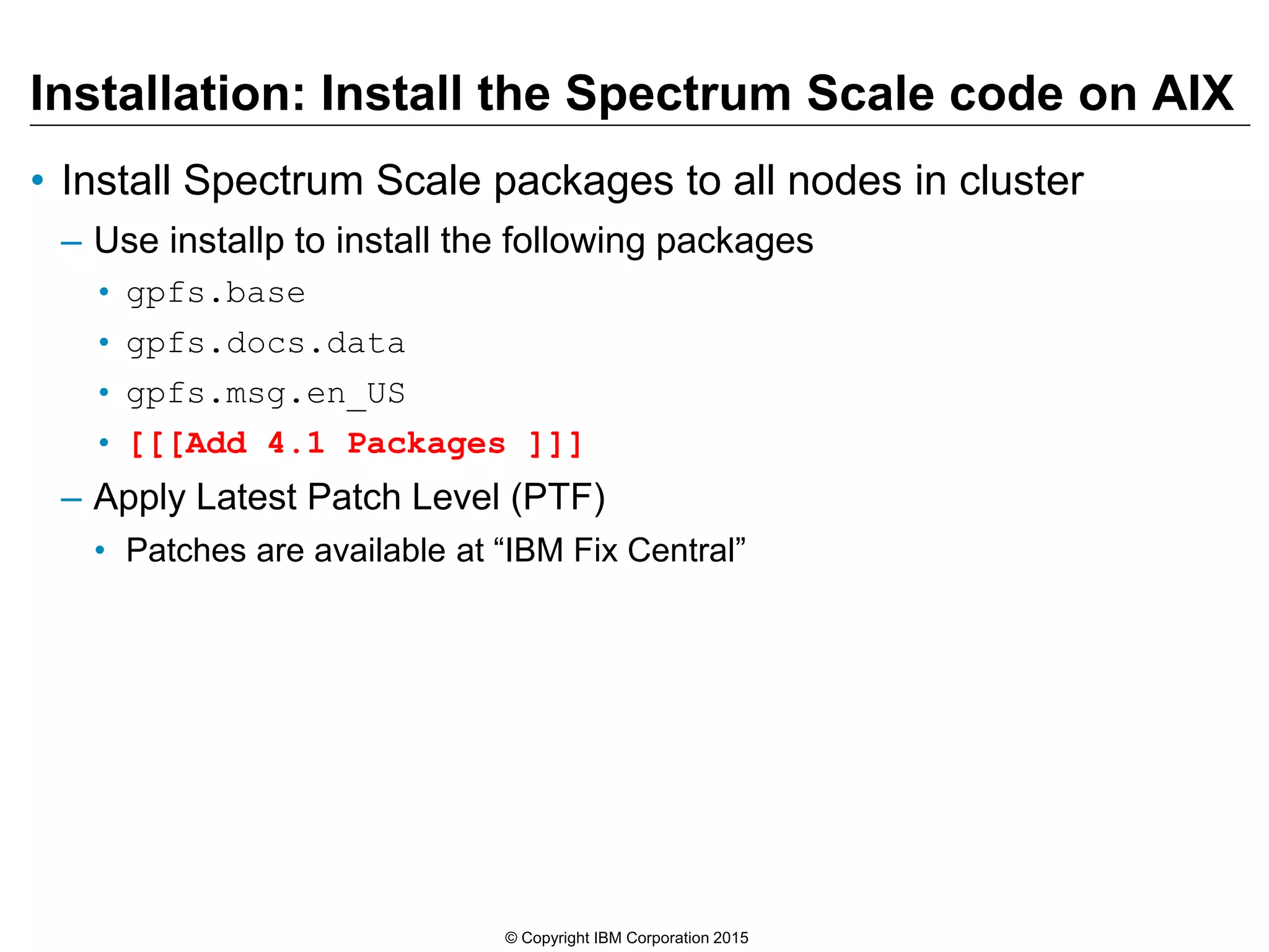 Installation: Install the Spectrum Scale code on AIX
• Install Spectrum Scale packages to all nodes in cluster
– Use installp to install the following packages
• gpfs.base
• gpfs.docs.data
• gpfs.msg.en_US
• [[[Add 4.1 Packages ]]]
– Apply Latest Patch Level (PTF)
• Patches are available at “IBM Fix Central”
© Copyright IBM Corporation 2015
 