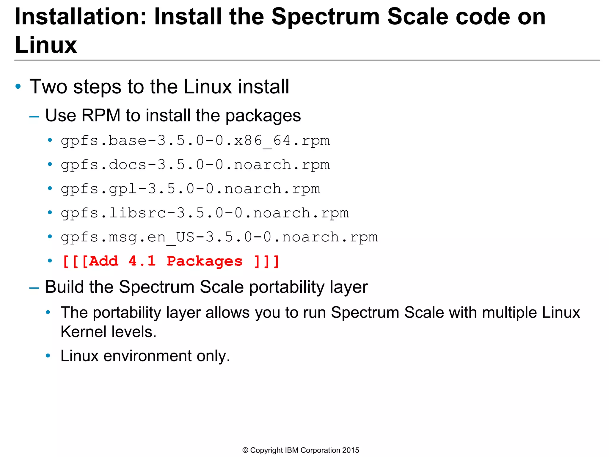 Installation: Install the Spectrum Scale code on
Linux
• Two steps to the Linux install
– Use RPM to install the packages
• gpfs.base-3.5.0-0.x86_64.rpm
• gpfs.docs-3.5.0-0.noarch.rpm
• gpfs.gpl-3.5.0-0.noarch.rpm
• gpfs.libsrc-3.5.0-0.noarch.rpm
• gpfs.msg.en_US-3.5.0-0.noarch.rpm
• [[[Add 4.1 Packages ]]]
– Build the Spectrum Scale portability layer
• The portability layer allows you to run Spectrum Scale with multiple Linux
Kernel levels.
• Linux environment only.
© Copyright IBM Corporation 2015
 