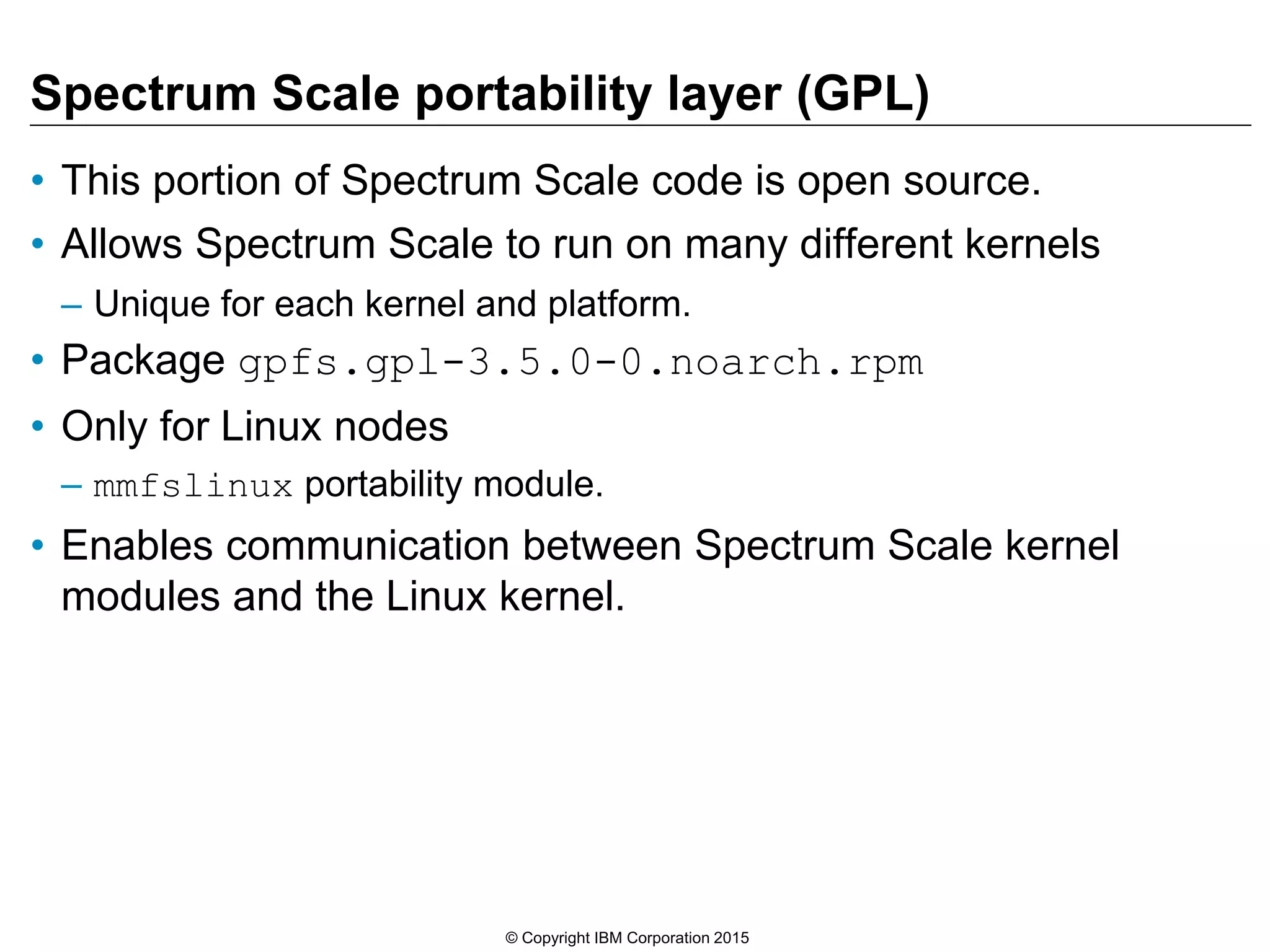Spectrum Scale portability layer (GPL)
• This portion of Spectrum Scale code is open source.
• Allows Spectrum Scale to run on many different kernels
– Unique for each kernel and platform.
• Package gpfs.gpl-3.5.0-0.noarch.rpm
• Only for Linux nodes
– mmfslinux portability module.
• Enables communication between Spectrum Scale kernel
modules and the Linux kernel.
© Copyright IBM Corporation 2015
 