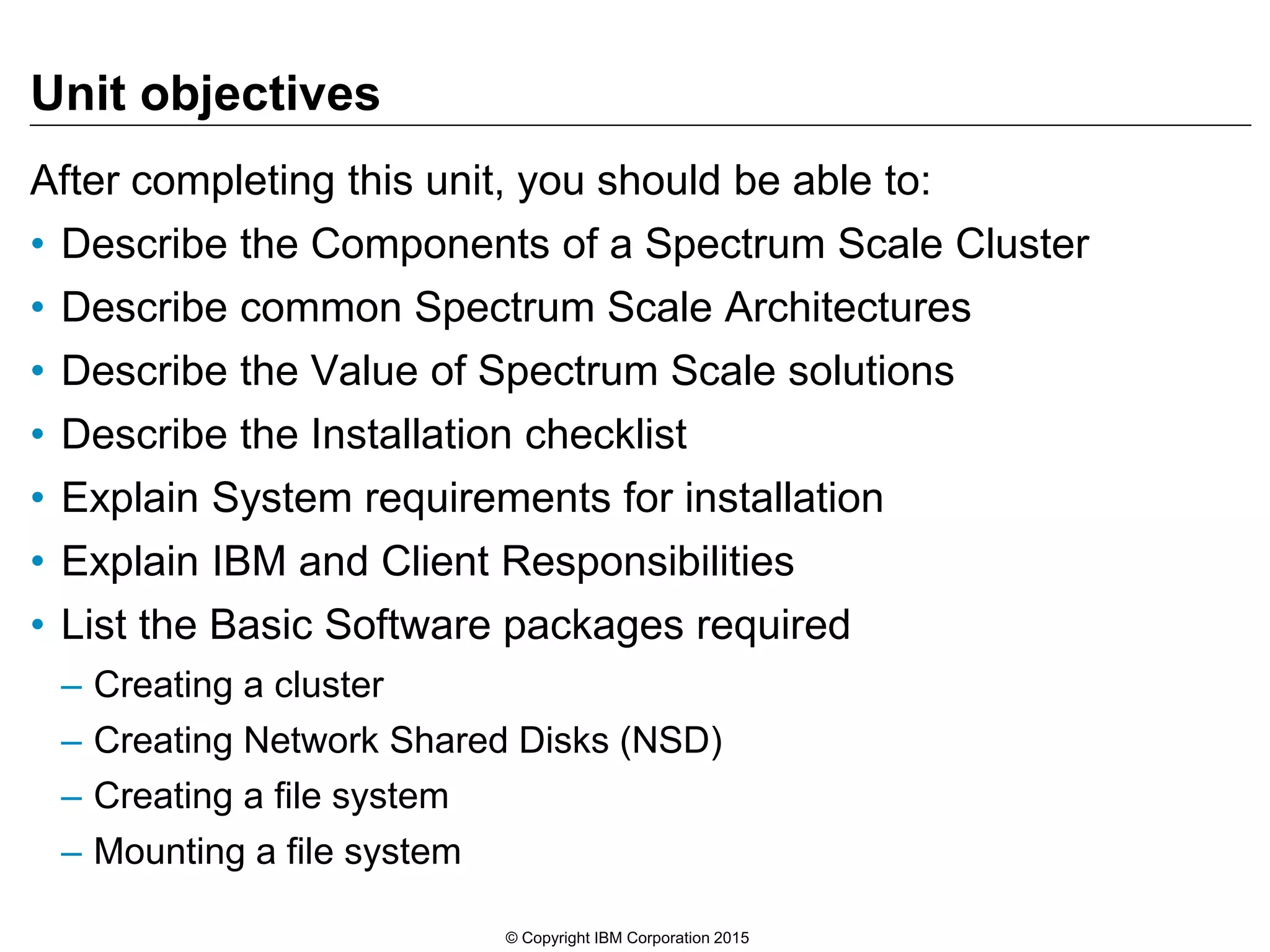 Unit objectives
After completing this unit, you should be able to:
• Describe the Components of a Spectrum Scale Cluster
• Describe common Spectrum Scale Architectures
• Describe the Value of Spectrum Scale solutions
• Describe the Installation checklist
• Explain System requirements for installation
• Explain IBM and Client Responsibilities
• List the Basic Software packages required
– Creating a cluster
– Creating Network Shared Disks (NSD)
– Creating a file system
– Mounting a file system
© Copyright IBM Corporation 2015
 