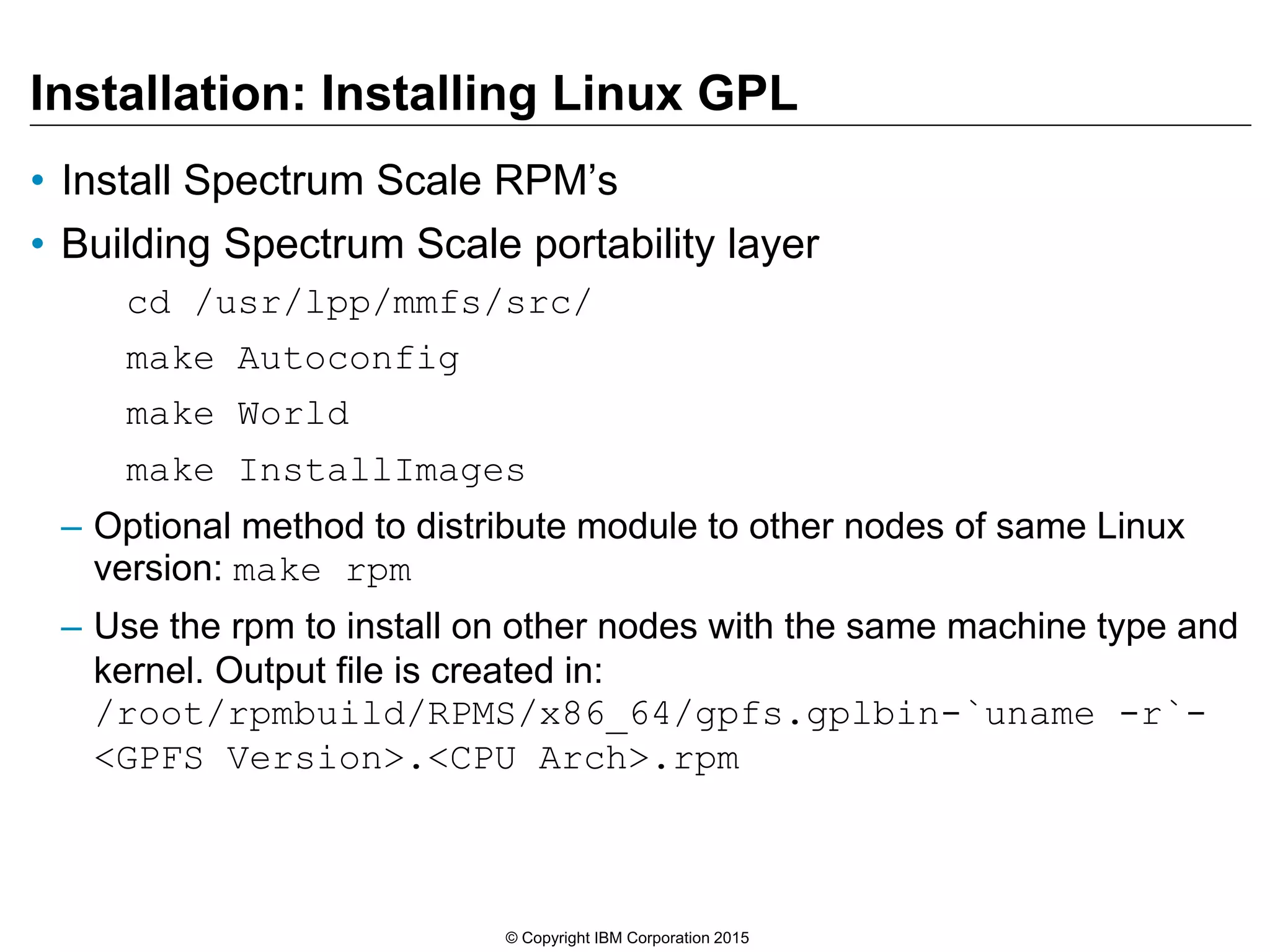 Installation: Installing Linux GPL
• Install Spectrum Scale RPM’s
• Building Spectrum Scale portability layer
cd /usr/lpp/mmfs/src/
make Autoconfig
make World
make InstallImages
– Optional method to distribute module to other nodes of same Linux
version: make rpm
– Use the rpm to install on other nodes with the same machine type and
kernel. Output file is created in:
/root/rpmbuild/RPMS/x86_64/gpfs.gplbin-`uname -r`-
<GPFS Version>.<CPU Arch>.rpm
© Copyright IBM Corporation 2015
 
