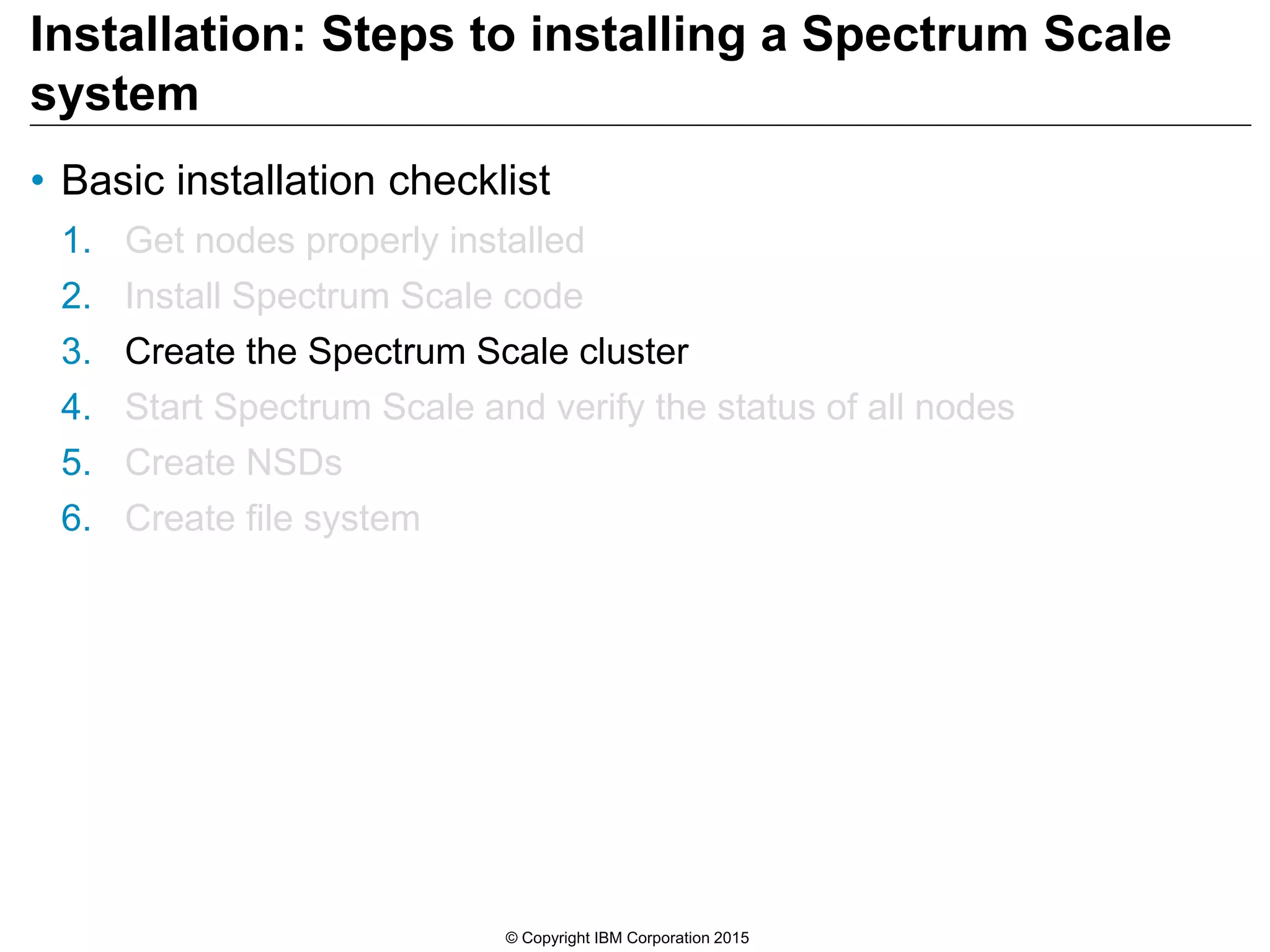 Installation: Steps to installing a Spectrum Scale
system
• Basic installation checklist
1. Get nodes properly installed
2. Install Spectrum Scale code
3. Create the Spectrum Scale cluster
4. Start Spectrum Scale and verify the status of all nodes
5. Create NSDs
6. Create file system
© Copyright IBM Corporation 2015
 