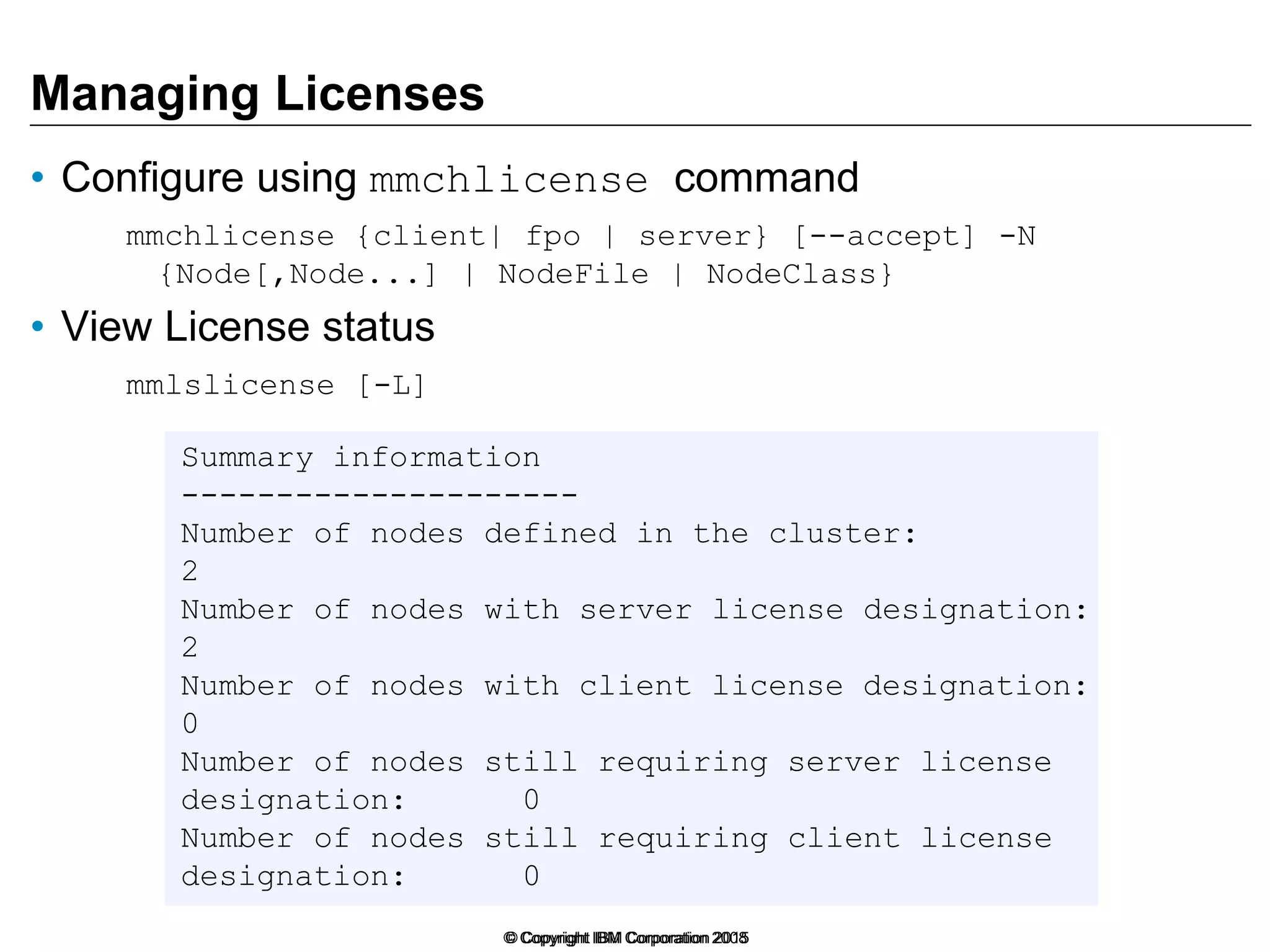 Managing Licenses
• Configure using mmchlicense command
mmchlicense {client| fpo | server} [--accept] -N
{Node[,Node...] | NodeFile | NodeClass}
• View License status
mmlslicense [-L]
© Copyright IBM Corporation 2015© Copyright IBM Corporation 2008
Summary information
---------------------
Number of nodes defined in the cluster:
2
Number of nodes with server license designation:
2
Number of nodes with client license designation:
0
Number of nodes still requiring server license
designation: 0
Number of nodes still requiring client license
designation: 0
 