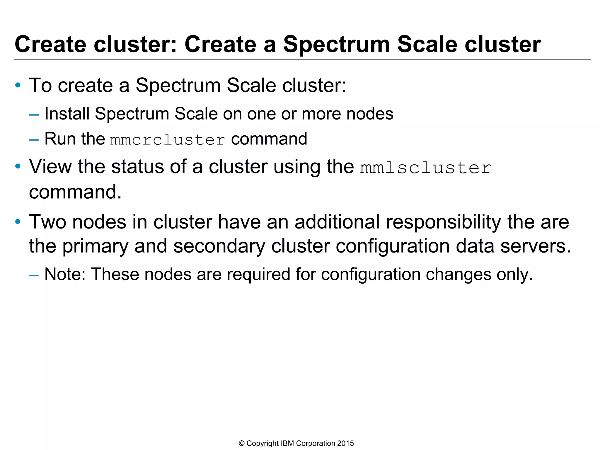 Create cluster: Create a Spectrum Scale cluster
• To create a Spectrum Scale cluster:
– Install Spectrum Scale on one or more nodes
– Run the mmcrcluster command
• View the status of a cluster using the mmlscluster
command.
• Two nodes in cluster have an additional responsibility the are
the primary and secondary cluster configuration data servers.
– Note: These nodes are required for configuration changes only.
© Copyright IBM Corporation 2015
 