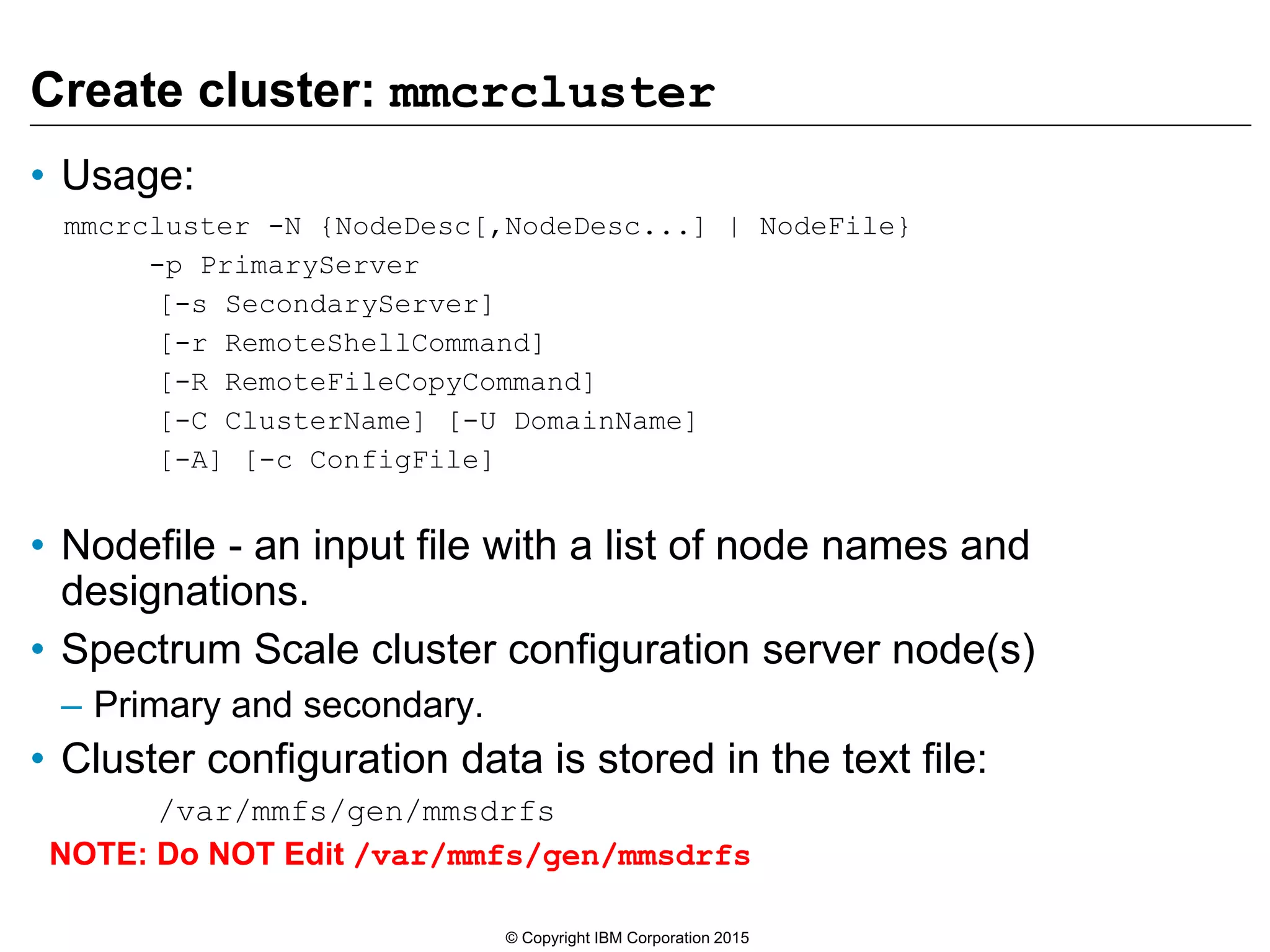 Create cluster: mmcrcluster
• Usage:
mmcrcluster -N {NodeDesc[,NodeDesc...] | NodeFile}
-p PrimaryServer
[-s SecondaryServer]
[-r RemoteShellCommand]
[-R RemoteFileCopyCommand]
[-C ClusterName] [-U DomainName]
[-A] [-c ConfigFile]
• Nodefile - an input file with a list of node names and
designations.
• Spectrum Scale cluster configuration server node(s)
– Primary and secondary.
• Cluster configuration data is stored in the text file:
/var/mmfs/gen/mmsdrfs
NOTE: Do NOT Edit /var/mmfs/gen/mmsdrfs
© Copyright IBM Corporation 2015
 
