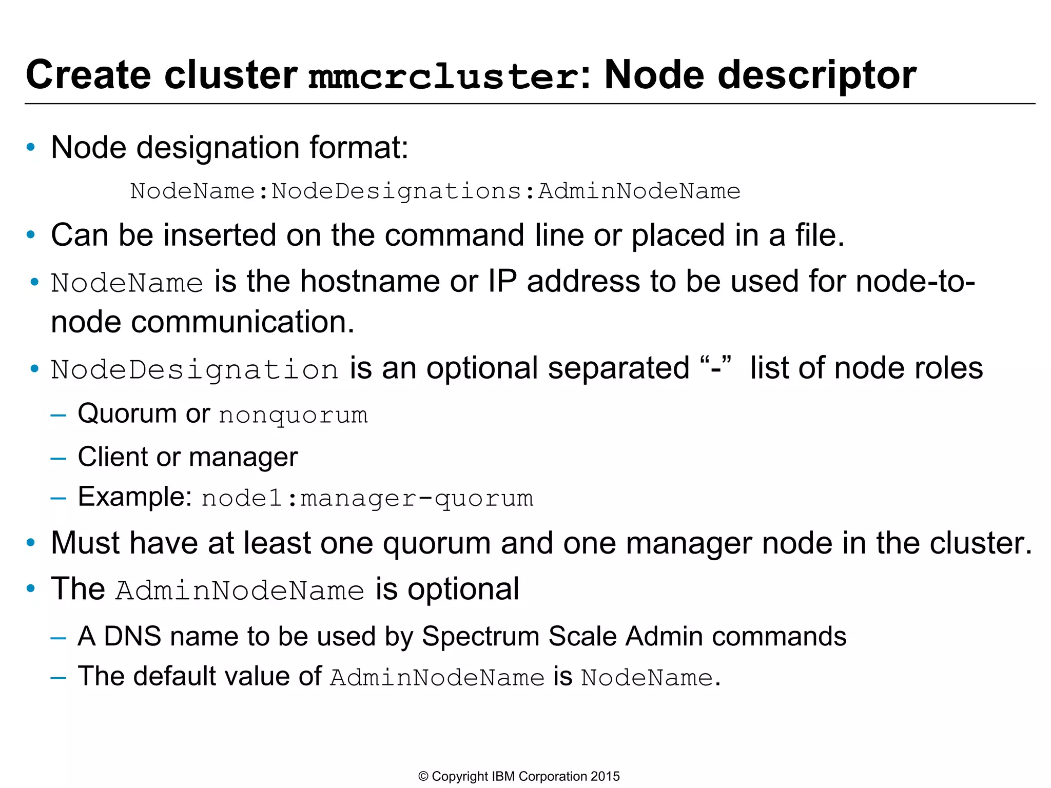 Create cluster mmcrcluster: Node descriptor
• Node designation format:
NodeName:NodeDesignations:AdminNodeName
• Can be inserted on the command line or placed in a file.
• NodeName is the hostname or IP address to be used for node-to-
node communication.
• NodeDesignation is an optional separated “-” list of node roles
– Quorum or nonquorum
– Client or manager
– Example: node1:manager-quorum
• Must have at least one quorum and one manager node in the cluster.
• The AdminNodeName is optional
– A DNS name to be used by Spectrum Scale Admin commands
– The default value of AdminNodeName is NodeName.
© Copyright IBM Corporation 2015
 