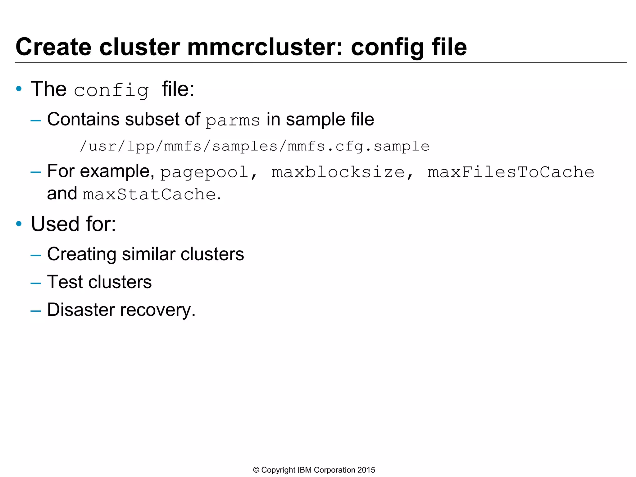 Create cluster mmcrcluster: config file
• The config file:
– Contains subset of parms in sample file
/usr/lpp/mmfs/samples/mmfs.cfg.sample
– For example, pagepool, maxblocksize, maxFilesToCache
and maxStatCache.
• Used for:
– Creating similar clusters
– Test clusters
– Disaster recovery.
© Copyright IBM Corporation 2015
 